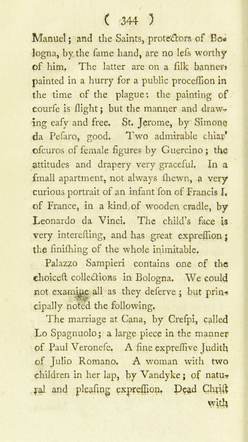 Manuel; and the Saints, protestors of Bo# logna, by; the fame hand, are no lefs worthy of him, The latter are on a filk banner* painted in a hurry for a public procefTion in the time of the plague: the painting of courfe is flight; but the manner and draw-? ing eafy and free. St. Jerome, by Simone da Pefaro, good. Two admirable chiar* ofeuros of female figures by Guercino ; tho attitudes and drapery very graceful, In a fmall apartment, not always fhewn, a very curious portrait of an infant fon of Francis I, of France, in a kind, of wooden c;-adle, by Leonardo da Vinci, The child’s face is very interefling, and has great exprefiTion j the finifhing of the whole inimitable. Palazzo Sampieri contains one of the choiceft collections in Bologna. We could not exani^ ^1 as they deferve ; but prin^ cipally noted the following. The marriage at Cana, by Crefpi, called Lo Spagnuolo; a large piece in the manner of Paul Veronefe. A fine expreffive Judith of Julio Romano, A woman with two children in her lap, by Vandyke; of natu? .^al and pleafing exprelTion, Chvift