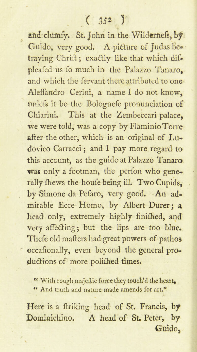 ,( ) and'clumfy, St. John in the Wild^rnefs, Guido, very good, A pidure of Judas He* traying Chrift; exadly like that wliich dif* pleafed us fo much in the Palazzo Tanaro, and which the fervant there attributed to one Aleflandro Cerini, a name I do not know, tmlefs it be the Bolognefe pronunciation of Chiarini. This at the Zembeccari palace, we were told, was a copy by Flaminio Torre after the other, which is an original of Lu- dovico Carracci; and I pay more regard to this account, as the guide at Palazzo Tanaro was only a footman, the perfon who gene- rally jfhews the houfe being ill. Two Cupids, by Simone da Pefaro, very good. An ad- mirable Ecce Homo, by Albert Durer; a head only, extremely highly finiflied, and very affeding; but the lips are too blue. Thefe old mafters had great powers of pathos occafionally, even beyond the general pro- dudions of more polifhed times. ** With rough majeftic force they touch’d the heart, “ And truth and nature made amends for art.” Here is a ftriking head of St. Francis, by Dominichino. A head of St. Peter, by Guido,