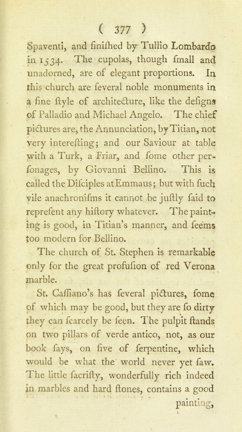 Spaventi, and finifhed by TulHo Lombardo in 1534. The cupolas, though fmall and unadorned, are of elegant proportions. In this church are feveral noble monuments in a fine fiiyle of archite<Slure, like the defigns of Palladio and Michael Angelo. The chief pictures are, the Annunciation, by Titian, not very interefting; and our Saviour at table with a Turk, a Friar, and fome other per- fonages, by Giovanni Bellino. This is called the Difciples atEmmaus; but with fuch vile anachronifins it cannot be juftly faid to reprefent any hiftory whatever. The paint-t ing is good, in Titian’s manner, and fee'ms too modern for Bellino. The church of St. Stephen is remarkable only for the great profufion of red Verona marble. i St. Caffiano’s has feveral pidures, fome of which may be good, but they are fo dirty they can fcarcely be feen. The pulpit ftands on two pillars of verde antico, not, as our book fays, on five of ferpentine, which would be what the world never yet faw. The little facrifty, wonderfully rich indeed in marbles and hard ftones, contains a good painting,