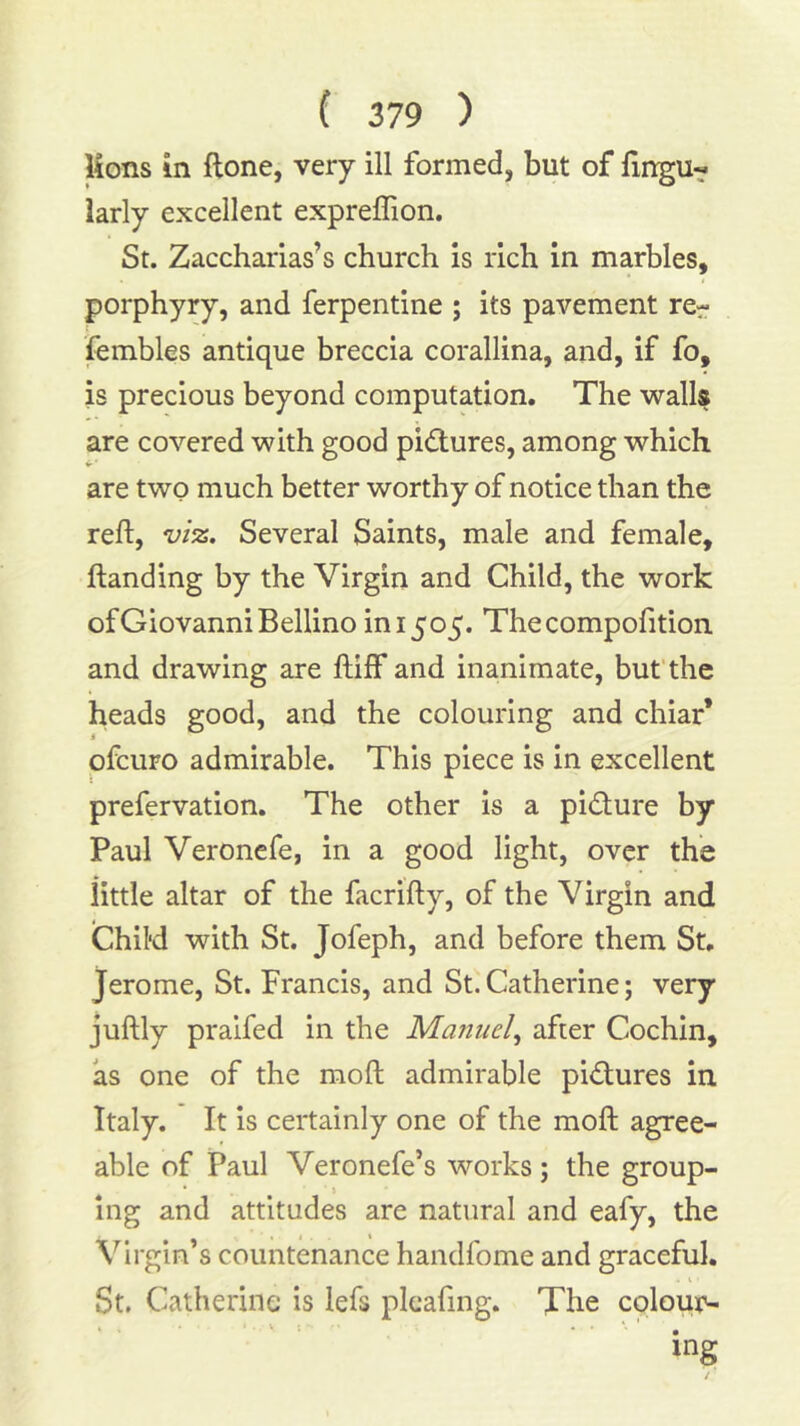 lions in ftone, very ill formed, but of fingu-:? larly excellent expreffion. St. Zaccharias’s church is rich in marbles, porphyry, and ferpentine ; its pavement re^ fembles antique breccia corallina, and, if fo, is precious beyond computation. The walls are covered with good pictures, among which are two much better worthy of notice than the reft, vi%. Several Saints, male and female, ftanding by the Virgin and Child, the work of Giovanni Bellino in 1505. Thecompofition and drawing are ftiff and inanimate, but'the heads good, and the colouring and chiar* i ofcuro admirable. This piece is in excellent prefervation. The other is a picture by Paul Veronefe, in a good light, over the little altar of the facrifty, of the Virgin and Child with St. Jofeph, and before them St, Jerome, St. Francis, and St. Catherine; very juftly praifed in the Manuel, after Cochin, as one of the moft admirable pictures in Italy. It is certainly one of the moft agree- able of Paul Veronefe’s works; the group- ing and attitudes are natural and eafy, the \^irgin’s countenance handfome and graceful. St. Catherine is lefs pleafing. The colour- ■ ing