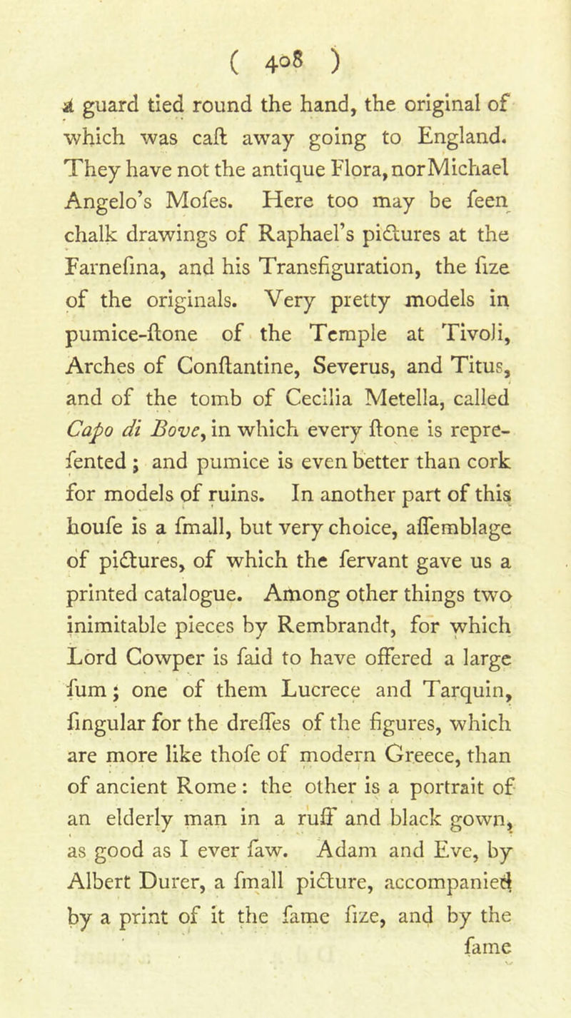 at guard tied round the hand, the original of which was call away going to England. They have not the antique Flora, nor Michael Angelo’s Mofes. Here too may be feen chalk drawings of Raphael’s pictures at the Farnefma, and his Transfiguration, the fize of the originals. Very pretty models in pumice-ftone of the Temple at Tivoli, Arches of Conflantine, Severus, and Titus, and of the tomb of Cecilia Metella, called Capo di BovCy in which every ftone is repre- fented ; and pumice is even better than cork for models of ruins. In another part of this houfe is a fmall, but very choice, aflemblage of pictures, of which the fervant gave us a printed catalogue. Among other things two inimitable pieces by Rembrandt, for which Lord Cowper is faid to have offered a large fum; one of them Lucrece and Tarquin, fingular for the dreffes of the figures, which are more like thofe of modern Greece, than of ancient Rome: the other is a portrait of an elderly man in a ruff and black gown, as good as I ever faw. Adam and Eve, by Albert Durer, a fmall pid;ure, accompanied by a print of it the fame fize, and by the fame