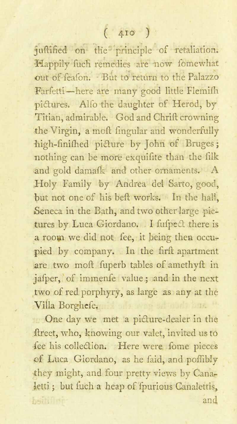 ( 41° ) juftlfied on tKe principle of retaliation. 5iappily fiicfi remedies -afe -now fomewhat cut of'feafon. * But to return to the Palazzo Farfetti—here are many good little Flemifh pictures. Alfo the daughter of Herod, by Titian, admirable. God and Chrift crowning the Virgin, a moft fingular and wonderfully high-finifhed picEture by John of Bruges j nothing can be more exquifite than the lilk and gold damafk and other ornaments. A Holy Family by Andrea del Sarto, good, but not one of his befl works. In the hall, Seneca in the Bath, and two other large pic- tures by Luca Giordano. I fufpcft there is a rooijn we did not fee, it being then occur- pied by company. In the firfl apartment are two moft fuperb tables of amethyft in jafper,‘of immenfe value; and in the next two of red porphyry, as large as any at the Villa Borghcfe, One day we met a pidlure-dealer in the ftreet, who, knowing our valet, invited us to fee his colledlion. Here were fome pieces of Luca Giordano, as he faid, and poflibly they might, and four pretty views by Canar- ietti; but fuch a heap of fpurioiis Ganalettis, . and