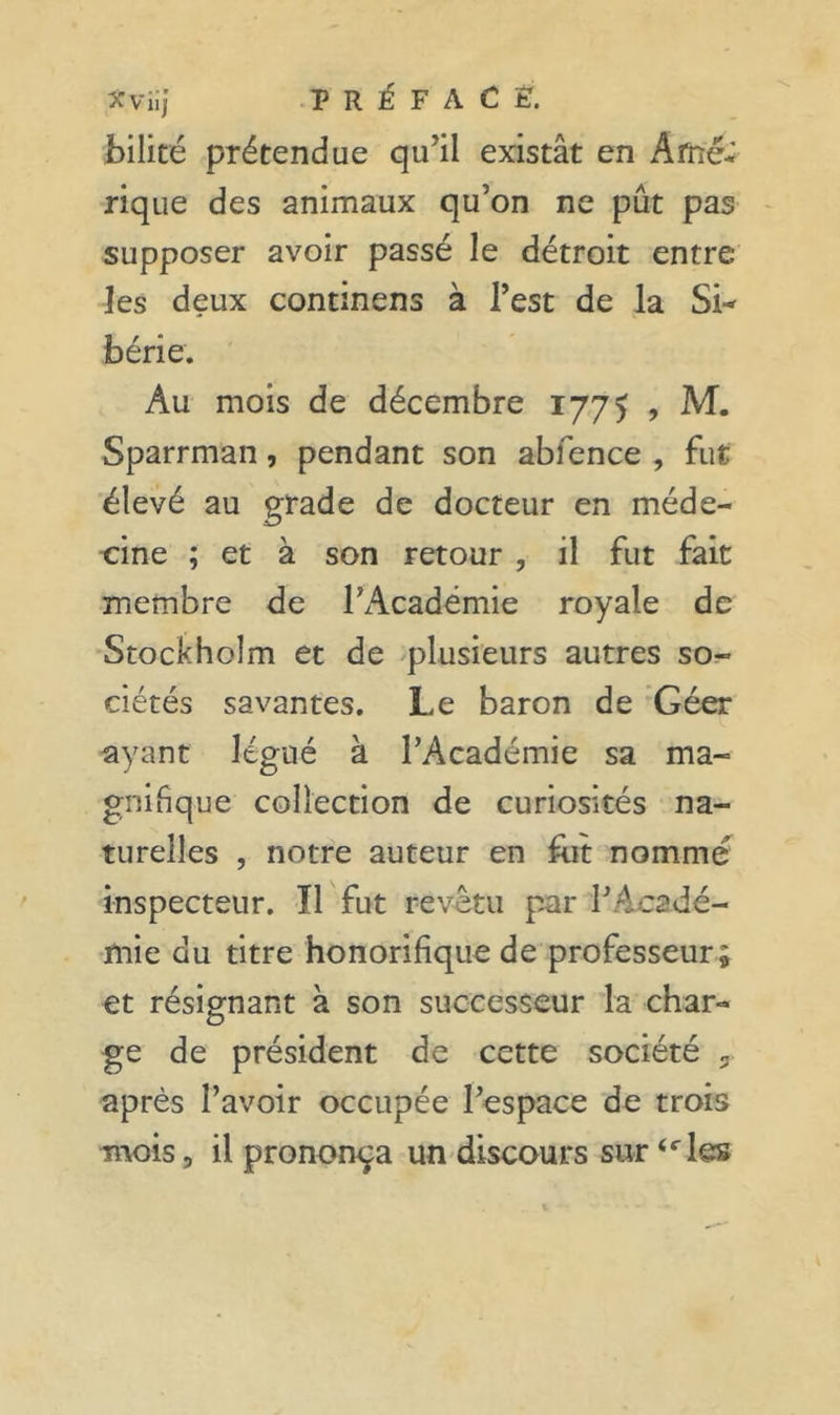 bilité prétendue qu’il existât en Amé- rique des animaux qu’on ne pût pas supposer avoir passé le détroit entre les deux continens à l’est de la Si-^ bérie. Au mois de décembre 1775 , M. Sparrman, pendant son abfence , fut élevé au grade de docteur en méde- cine ; et à son retour , il fut fait membre de l’Académie royale de Stockholm et de plusieurs autres so- ciétés savantes. Le baron de *Géer ^yant légué à l’Académie sa ma- gnifique collection de curiosités na- turelles , notre auteur en fut nommé inspecteur. Il fut revêtu par l’Acadé- mie QU titre honorifique de professeur ; et résignant à son successeur la char- ge de président de cette société 3 après l’avoir occupée l’espace de trois mois, il prononça un discours sur “les