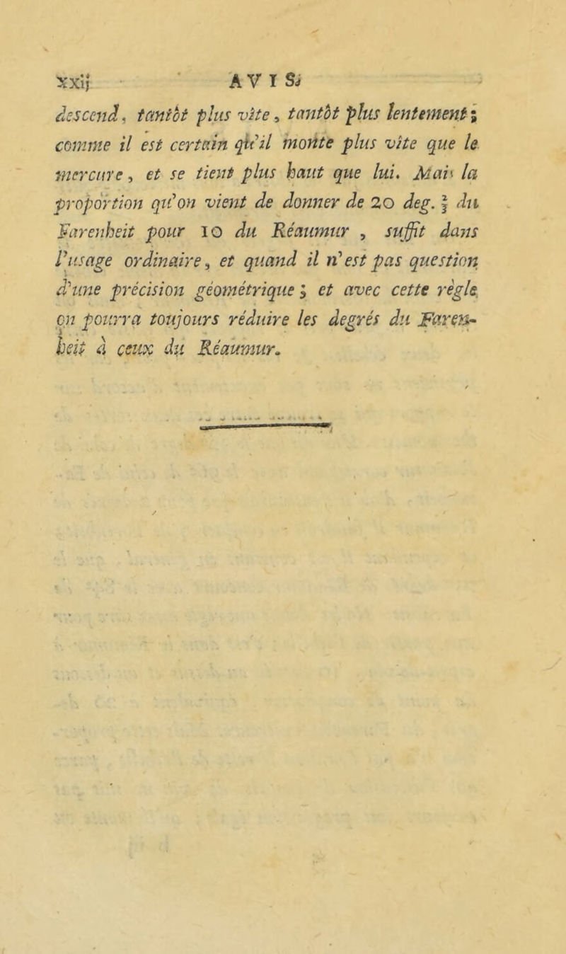 xxlî ■ A V T Sj descend, taniht plus vîte ^ tantbt plus îentemenfi comme il est certain cpt il monte plus vite que le mer cure, et se tient plus haut que lui. Mai^ la proportion qu'on vient de donner de 20 deg. \ du Farenheit pour lo du Réaumur , suffit dans l'usage ordinaire^ et quand il n'est pas question d'une précision géométrique ; et avec cette règle, en pourra toujours réduire les degrés du Furets^ heip 4 ceux du Réaumur.