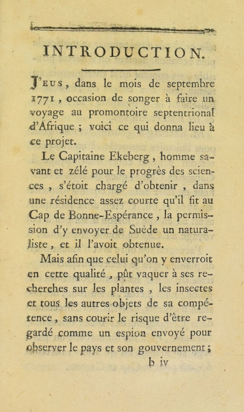 INTRODUCTION. J’eus, dans le mois de septembre 1771 , occasion de songer à faire un voyage au promontoire septentrional d’Afrique ; voici ce qui donna lieu à ce projet. Le Capitaine Ekeberg, homme sa- vant et zélé pour le progrès des scien- ces , s’étoit chargé d’obtenir , dans une résidence assez courte qu’il fit au Cap de Bonne-Espérance , la permis- sion d’y envoyer de Suède un natura- Jiste, et il l’avoit obtenue. Mais afin que celui qu’on y enverroit en cette qualité , put vaquer à ses re- cherches sur les plantes , les insectes et tous les autres objets de sa compé- tence , sans courir le risque d’être re- gardé comme un espion envoyé pour observer le pays et son gouvernement 5 b iv /