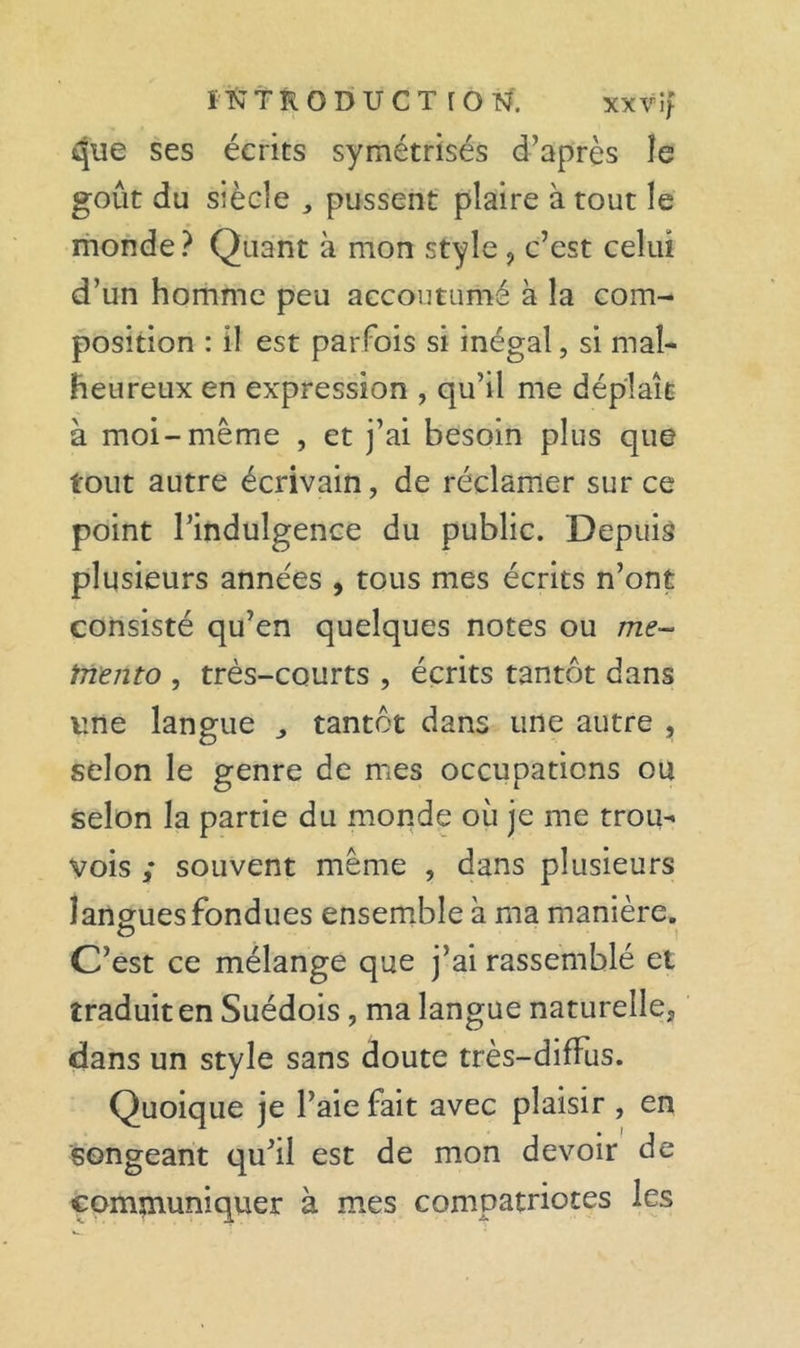 î N t R o D U c T [ o N. xxvîf ses écrits symétrisés d’après le goût du siècle , pussent' plaire à tout le monde ? Quant à mon style ^ c’est celui d’un homme peu accoutumé à la com- position : il est parfois si inégal, si mal- heureux en expression , qu’il me déplaît à moi-même , et j’ai besoin plus que tout autre écrivain, de réclamer sur ce point l’indulgence du public. Depuis plusieurs années , tous mes écrits n’ont consisté qu’en quelques notes ou me- tnento , très-courts , écrits tantôt dans une langue ^ tantôt dans une autre , selon le genre de mes occupations ou selon la partie du monde où je me trou- vois ; souvent même , dans plusieurs langues fondues ensemble à ma manière. O C’est ce mélange que j’ai rassemblé et traduit en Suédois, ma langue naturelle, dans un style sans doute très-diffus. Quoique je l’aie fait avec plaisir , en songeant qu’il est de mon devoir de communiquer à mes compatriotes les