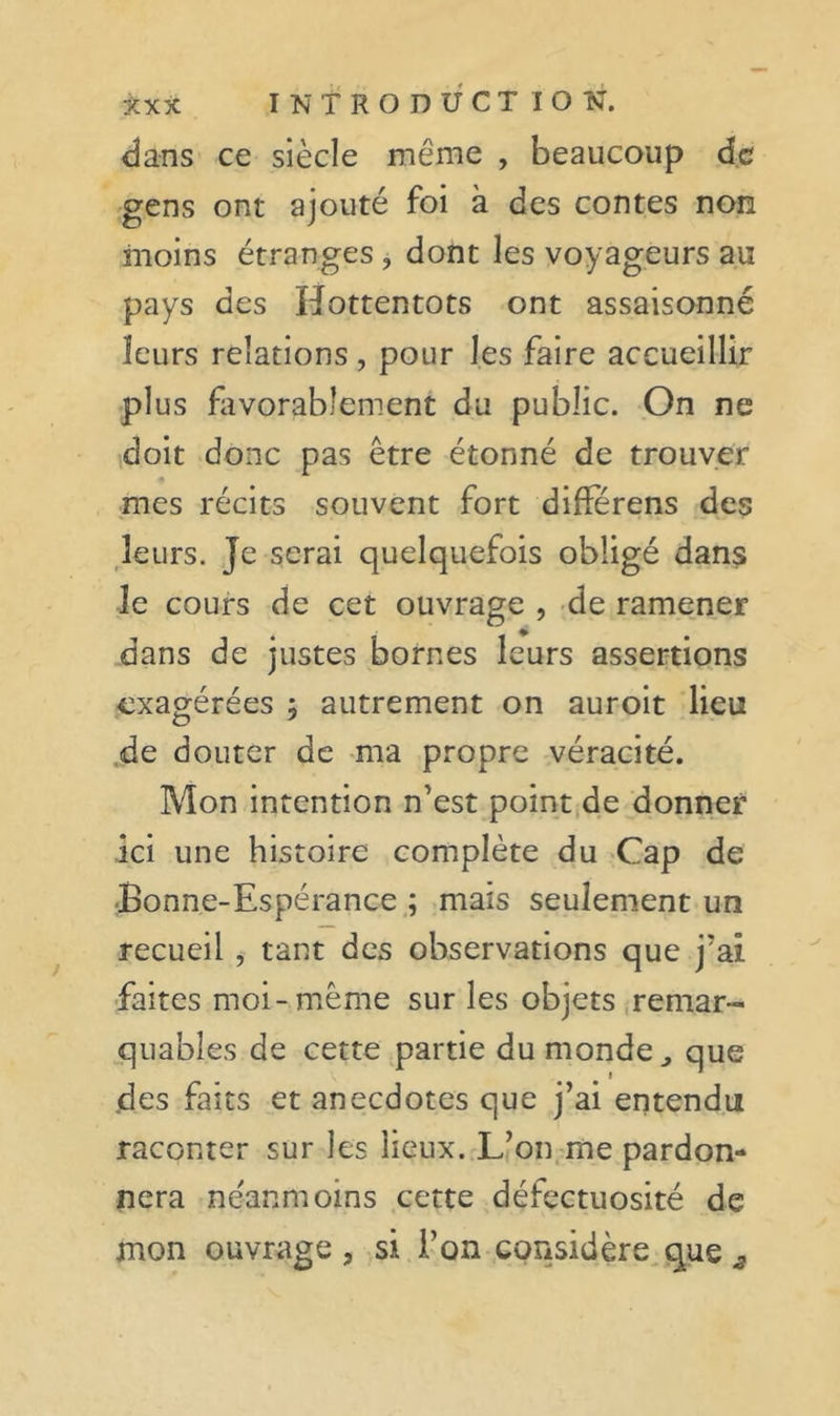 dans ce siècle même , beaucoup de gens ont ajouté foi à des contes non moins étranges , dont les voyageurs au pays des Hottentots ont assaisonné leurs relations, pour les faire accueillir plus flivorabîenient du public. On ne doit donc pas être étonné de trouver mes récits souvent fort difïerens des ,leurs. Je serai quelquefois obligé dans le cours de cet ouvrage , de rame.ner dans de justes bornes leurs assertions exagérées 5 autrement on auroit lieu .de douter de ma propre véracité. Mon intention n’est point,de donner ici une histoire complète du &gt;Cap de ■Bonne-Espérance ; mais seulement un recueil , tant des observations que j’ai •faites moi-même sur les objets .remar- quables de cette partie du mondeque des faits et anecdotes que j’ai entendu raconter sur les lieux. L’on.me pardon- nera néanmoins cette défectuosité de mon ouvrage , si i’on considère que ^