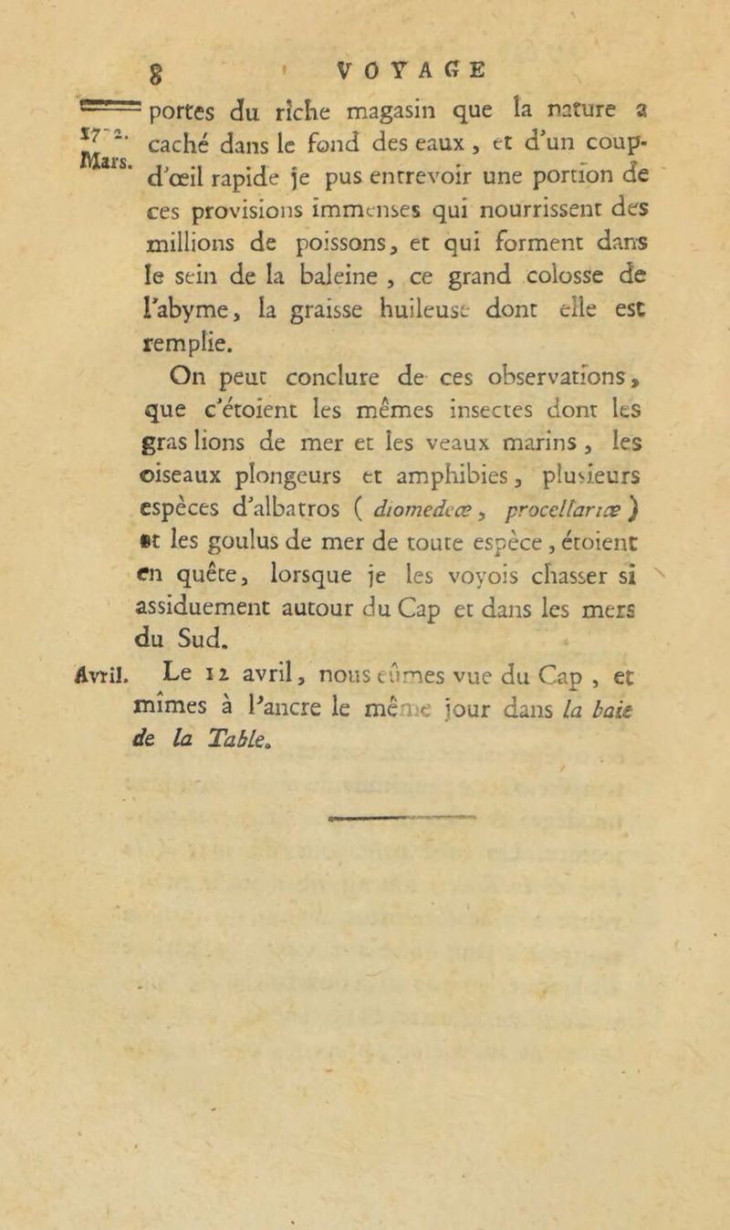 portes du riche magasin que la nature a caché dans le fond des eaux , et d'un coup- d'œil rapide je pus entrevoir une portion de ces provisions immenses qui nourrissent des millions de poissons, et qui forment dans le sein de la baleine , ce grand colosse de Tabyme, la graisse huileuse- dont elle est remplie. On peut conclure de ces observations, que c'étoient les mêmes insectes dont les gras lions de mer et les veaux marins , les oiseaux plongeurs et amphibies, plusieurs espèces d'albatros ( diomedcœ, proceltancs } §t les goulus de mer de toute espèce , étoienC en quête, lorsque je les voyois chasser si assiduement autour du Cap et dans les mers du Sud. Avril. Le II avril, nouseCimes vue du Cap , et mîmes à Pancre le même jour dans la bais de la Table,