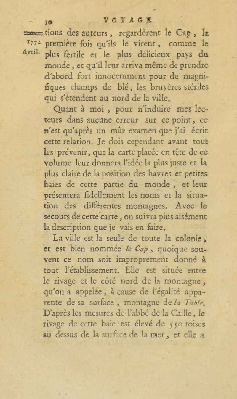 ,9 VOYAGE ssBa= tions des auteurs , regardèrent le Cap , la ^772 première fois qu’ils le virent, comme le Avril, fertile et le plus délicieux pays du monde , et qu’il leur arriva même de prendre d’abord fort innocemment pour de magni- nques champs de blé, les bruyères stériles qui s’étendent au nord de la ville. Quant à moi , pour n’induire mes lec- teurs dans aucune erreur sur ce point, ce n’est qu’après un mûr examen que j’ai écrit cette relation. Je dois cependant avant tout les »prévenir, que la carte placée en tête de ce volume leur donnera l’idée la plus juste et la plus claire de la position des havres et petites baies de cette partie du monde , et leur présentera fidellement les noms et la situa- tion des différentes montagnes. Avec le secours de cette carte, on suivra plus aisément la description que je vais en faire. La ville est la seule de toute la colonie , et est bien nommée /e Cap , quoique sou- vent ce nom soit improprement donné à tout l’établissement. Elle est située entre le rivage et le côté nord de la montagne, qu’on a appelée , à cause de l’égalité appa- rente de sa surface , montagne de la Table. D’après les mesures de l’abbé de la Caille, le rivage de cette baie est élevé de 550 toises au dessus de la surface de la raer, et elle a