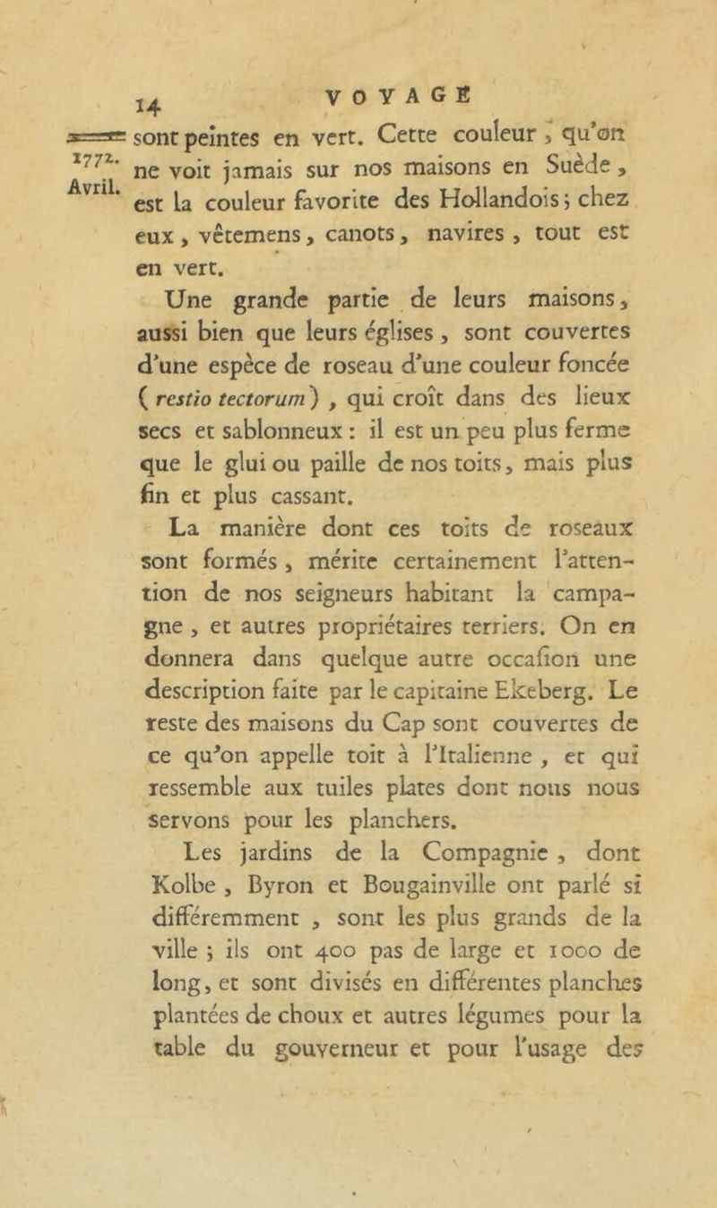 sont peintes en vert. Cette couleur , qu*on ne voit jamais sur nos maisons en Suède , est la couleur favorite des Hollandois j chez eux , vccemens, canots, navires , tout est en vert. Une grande partie de leurs maisons, aussi bien que leurs églises , sont couvertes d’une espèce de roseau d’une couleur foncée ( rcsîio tectorum ) , qui croît dans des lieux secs et sablonneux : il est un peu plus ferme que le glui ou paille de nos toits, mais plus 6n et plus cassant. La manière dont ces toits de roseaux sont formés , mérite certainement l’atten- tion de nos seigneurs habitant la campa- gne , et autres propriétaires terriers. On en donnera dans quelque autre occafioii une description faite par le capitaine Ekeberg. Le reste des maisons du Cap sont couvertes de ce qu^on appelle toit à l’Italienne , et qui ressemble aux tuiles plates donc nous nous servons pour les planchers. Les jardins de la Compagnie , dont Kolbe , Byron et Bougainville ont parlé si différemment , sont les plus grands de la ville ; ils ont 400 pas de large et 1000 de long, et sont divisés en différentes planches plantées de choux et autres légumes pour la table du gouverneur et pour l’usage des