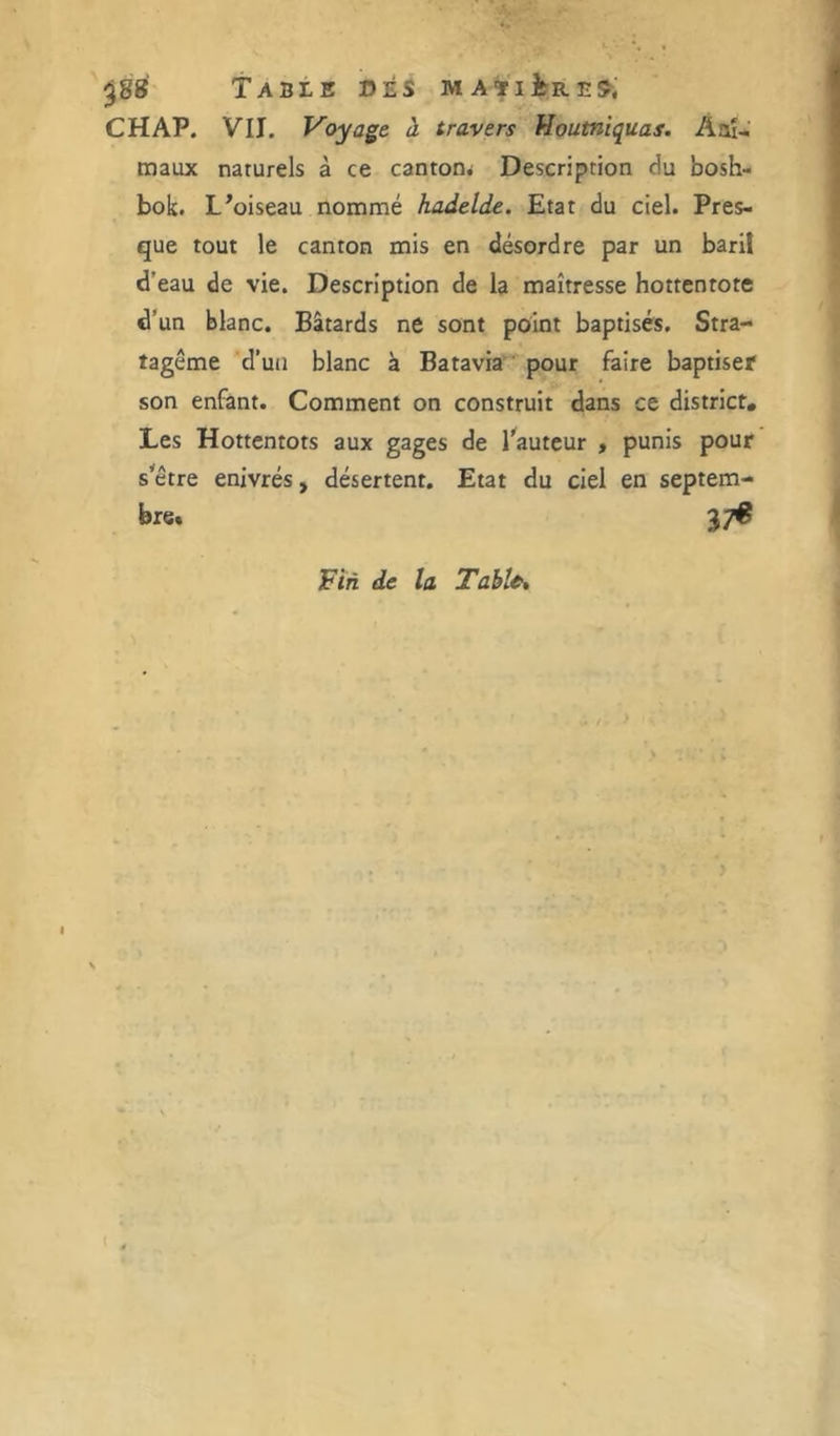 ^88 TABtE »ÉS MAïlitRE^; CHAP. VII. Voyage à travers Houtniquas. Aaî-; maux naturels à ce cantom Description du bosh- bok. L^oiseau nommé hadelde. Etat du ciel. Pres- que tout le canton mis en désordre par un baril d’eau de vie. Description de la maîtresse hottentote d'un blanc. Bâtards ne sont point baptisés. Stra- tagème d’uii blanc à Batavia’* pour faire baptiser son enfant. Comment on construit dans ce district. Les Hottentots aux gages de l'auteur , punis pour s'être enivrés, désertent. Etat du ciel en septem- bre. 37^ Fin de la Table* I