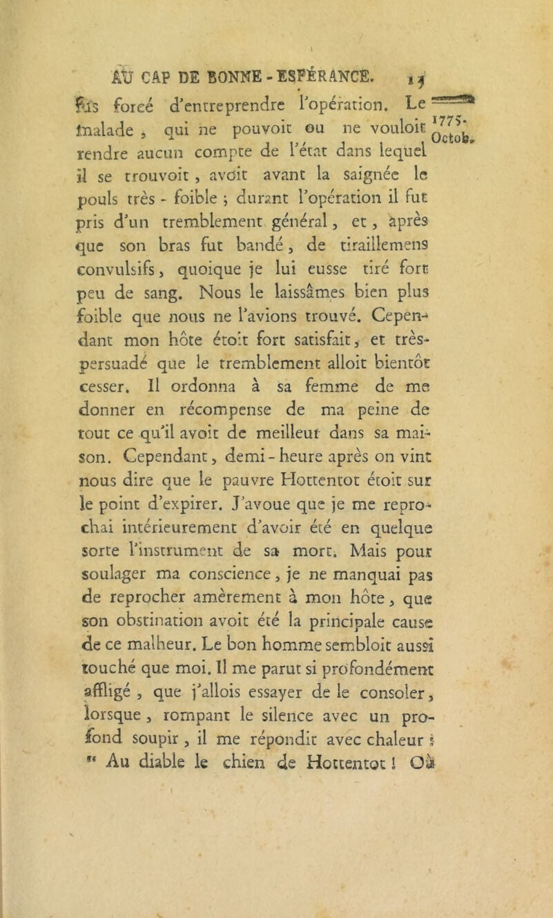 fis forcé d’entreprendre l’opération. Le tnalade , qui ne pouvoir ou ne vouloit rendre aucun compte de l’état dans lequel il se trouvoit, avoir avant la saignée le pouls très - foible ; durant l’opération il fut pris d’un tremblement général, et, àprès que son bras fut bandé, de tiraillemens convulsifs, quoique je lui eusse tiré fore peu de sang. Nous le laissâmes bien plus foible que nous ne l’avions trouvé. Cepen- dant mon hôte étoit fort satisfait, et très- persuade que le tremblement alloit bientôt cesser. Il ordonna à sa femme de me donner en récompense de ma peine de tout ce qu’il avoir de meilleur dans sa mai- son. Cependant, demi-heure après on vint nous dire que le pauvre Hottentot étoit sur le point d’expirer. J’avoue que je me repro- chai intérieurement d’avoir été en quelque sorte l’instrument de sa mort. Mais pour soulager ma conscience, je ne manquai pas de reprocher amèrement à mon hôte, que son obstination avoit été la principale cause de ce malheur. Le bon homme sembloit aussi touché que moi. Il me parut si profondément affligé , que j’allois essayer de le consoler, lorsque, rompant le silence avec un pro- fond soupir , il me répondit avec chaleur s Au diable le chien de Hottentot I Oà