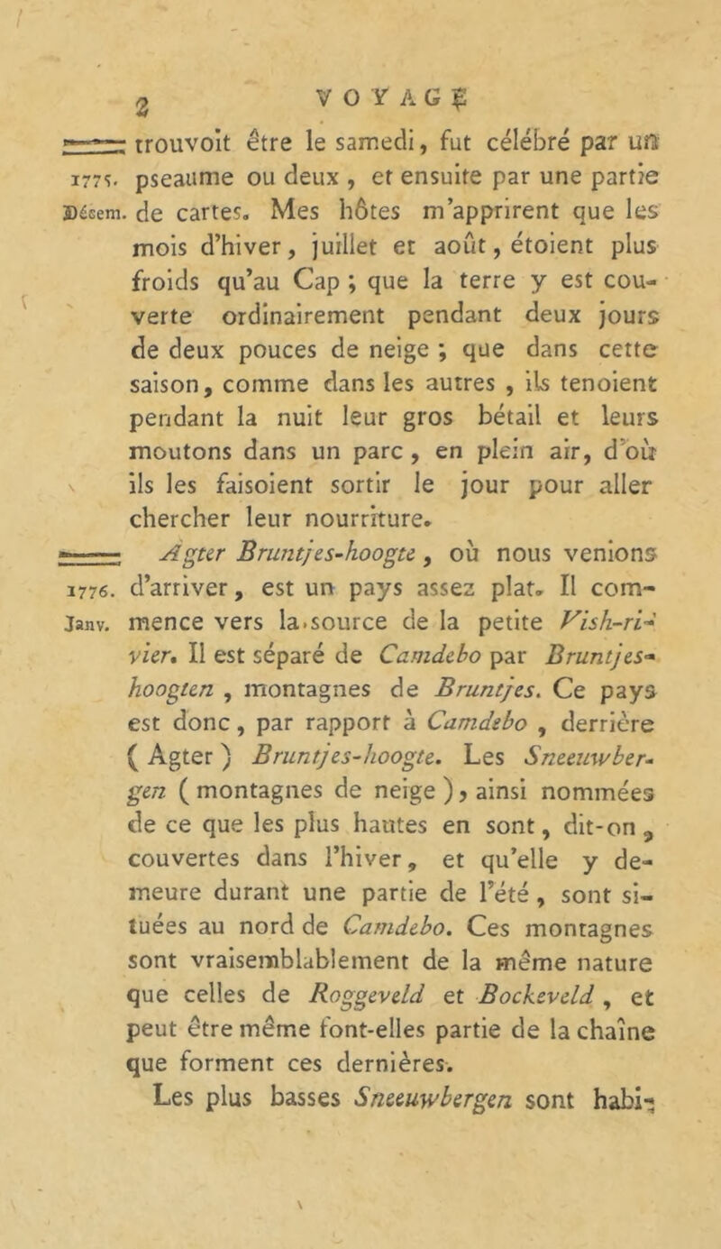 - trouvoit être le samedi, fut célébré par un 177s. pseaume ou deux , er ensuite par une partie jDésem. de cartes. Mes hôtes m’apprirent que les mois d’hiver, juillet et août, étoient plus froids qu’au Cap ; que la terre y est cou- verte ordinairement pendant deux jours de deux pouces de neige ; que dans cette saison, comme dans les autres , ils tenoient pendant la nuit leur gros bétail et leurs moutons dans un parc, en plein air, d’oiï ils les faisoient sortir le jour pour aller chercher leur nourriture. Agttr Bruntjes-hoogte , où nous venions 1776. d’arriver, est un pays assez plat. Il com- janv. mence vers la.source de la petite Vish-ri~ vicr. Il est séparé de Camdebo par Bruntjes- hoogtcn , montagnes de Bruntjes. Ce pays est donc, par rapport à Camdebo , derrière ( Agter ) Bruntj es-hoogte. Les Sneeuwber- gen ( montagnes de neige ), ainsi nommées de ce que les plus hantes en sont, dit-on, couvertes dans l’hiver, et qu’elle y de- meure durant une partie de l’été , sont si- tuées au nord de Camdebo. Ces montagnes sont vraisemblablement de la même nature que celles de Roggeveld et Bockeveld , et peut être même font-elles partie de la chaîne que forment ces dernières. Les plus basses Sneeuwbergen sont habi-