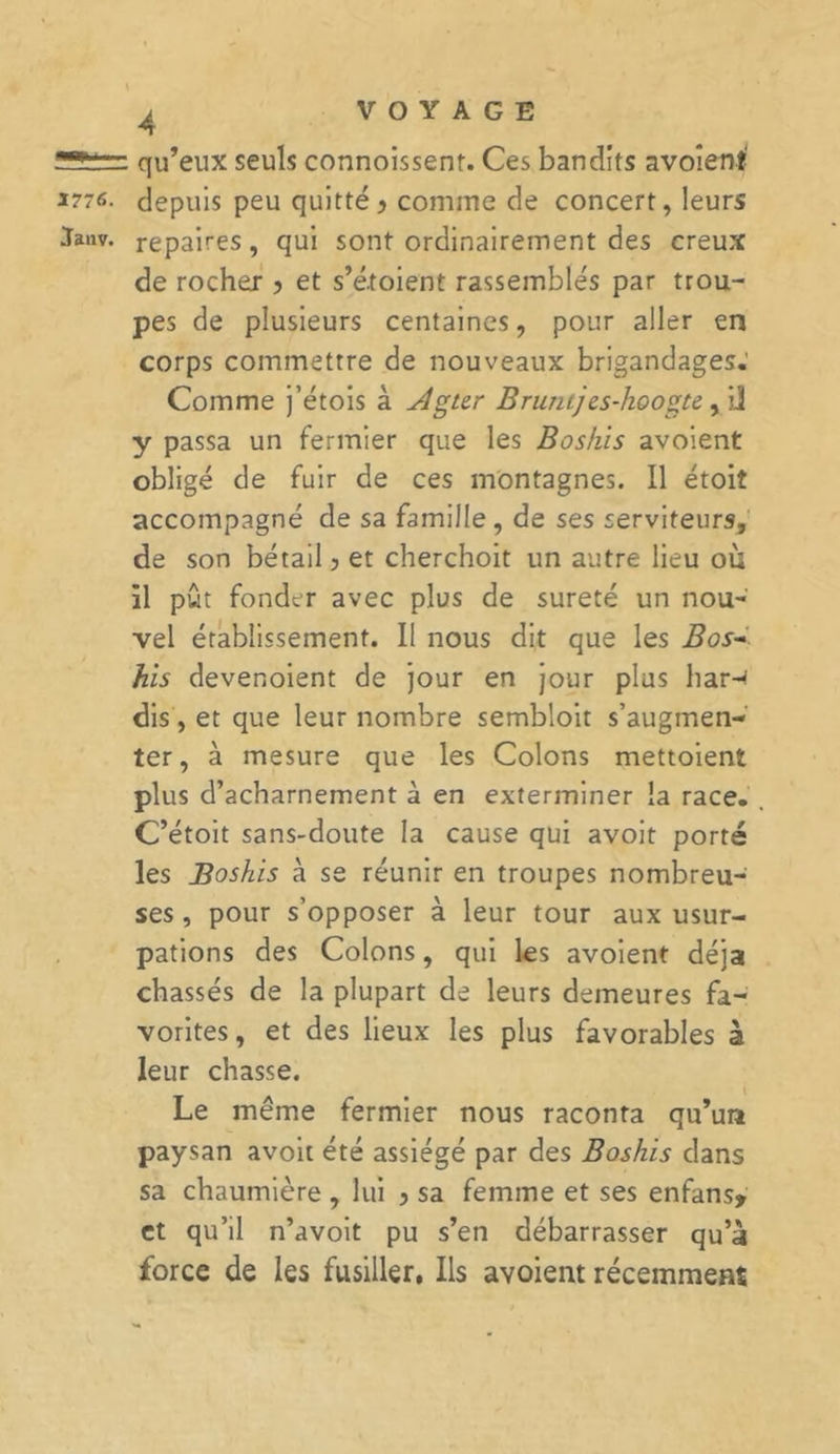 qu’eux seuls connoissenr. Ces bandits avoient' S77C. depuis peu quitté? comme de concert, leurs Jaiiv. repaires, qui sont ordinairement des creux de rocher ? et s’étoient rassemblés par trou- pes de plusieurs centaines, pour aller en corps commettre de nouveaux brigandages. Comme j’étois à JÎgter Bruntjes-hoogte, iJ y passa un fermier que les Boshis avoient obligé de fuir de ces montagnes. Il étoiî accompagné de sa famille , de ses serviteurs, de son bétail ? et cherchoit un autre lieu où il pût fonder avec plus de sûreté un nou- vel établissement. Il nous dit que les Bos- his devenoient de jour en jour plus har-&lt; dis, et que leur nombre sembloit s’augmen- ter, à mesure que les Colons mettoient plus d’acharnement à en exterminer la race. C’étoit sans-doute la cause qui avoit porté les Boshis à se réunir en troupes nombreu- ses , pour s’opposer à leur tour aux usur- pations des Colons, qui les avoient déjà chassés de la plupart de leurs demeures fa- vorites , et des lieux les plus favorables à leur chasse. Le même fermier nous raconta qu’un paysan avoit été assiégé par des Boshis dans sa chaumière , lui ? sa femme et ses enfans* et qu’il n’avoit pu s’en débarrasser qu’à force de les fusiller. Ils avoient récemment