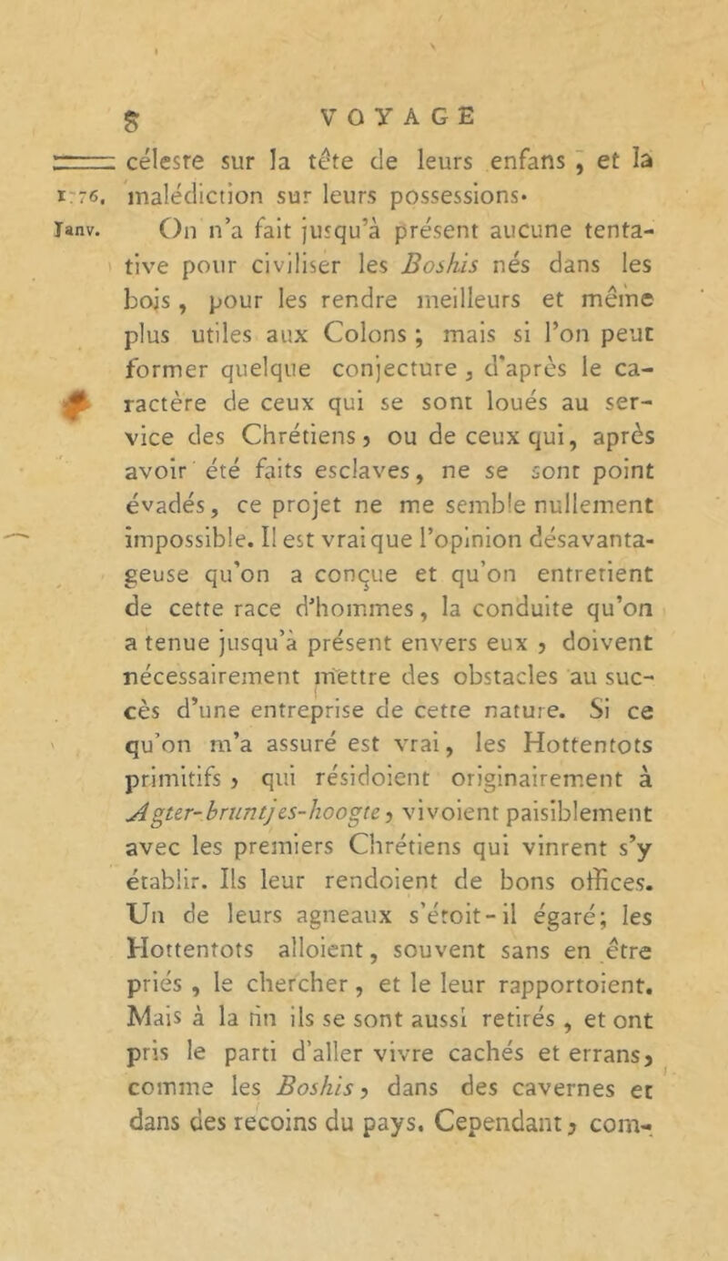 176. Tanv. $ céleste sur la tête de leurs enfans , et la malédiction sur leurs possessions* On n’a fait jusqu’à présent aucune tenta- tive pour civiliser les Boshis nés dans les bojs, pour les rendre meilleurs et même plus utiles aux Colons ; mais si l’on peut former quelque conjecture , d’après le ca- ractère de ceux qui se sont loués au ser- vice des Chrétiens} ou de ceux qui, après avoir été faits esclaves, ne se sont point évadés, ce projet ne me semble nullement impossible. II est vrai que l’opinion désavanta- geuse qu’on a conque et qu’on entretient de cette race d’hommes, la conduite qu’on a tenue jusqu’à présent envers eux , doivent nécessairement mettre des obstacles au suc- cès d’une entreprise de cette nature. Si ce qu’on m’a assuré est vrai, les Hottentots primitifs } qui résidoient originairement à Agter-bruntjes-hoogte, vivoient paisiblement avec les premiers Chrétiens qui vinrent s’y établir. Ils leur rendoient de bons offices. Un de leurs agneaux s'étoit- il égaré; les Hottentots alloient, souvent sans en être priés , le chercher, et le leur rapportoient. Mais à la hn ils se sont aussi retirés , et ont pris le parti d’aller vivre cachés et errans5 comme les Boshis ? dans des cavernes et dans des recoins du pays. Cependant3 corn-