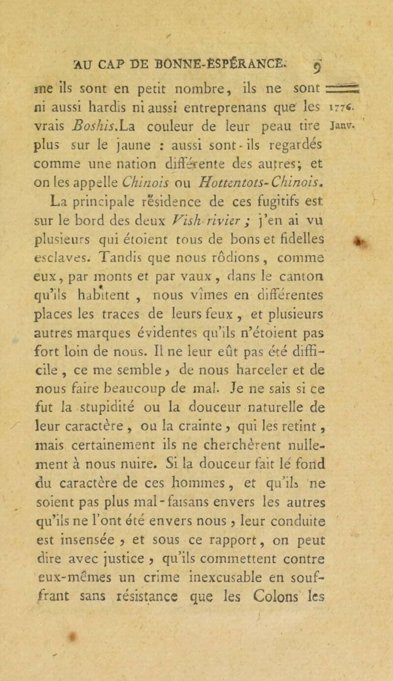 « * AU CAP DE BONNE-ESPÉRANCE. 9 jne ils sont en petit nombre, ils ne sont ' ni aussi hardis ni aussi entreprenans que les i77«. vrais Boshis.La couleur de leur peau tire Janv. plus sur le jaune : aussi sont-ils regardés comme une nation différente des autres; et on les appelle Chinois ou Hottentots- Chinois. La principale résidence de ces fugitifs est. sur le bord des deux Vish rivier ; j’en ai vu plusieurs qui étoient tous de bons et fidelles * esclaves. Tandis que nous rôdions, comme eux, par monts et par vaux , dans le canton qu’ils habitent , nous vîmes en différentes places les traces de leurs feux , et plusieurs autres marques évidentes qu’ils n’étoient pas fort loin de nous. Il ne leur eût pas été diffi- cile , ce me semble y de nous harceler et de nous faire beaucoup de mal. Je ne sais si ce fut la stupidité ou la douceur naturelle de leur caractère , ou la crainte y qui les retint, mais certainement ils ne cherchèrent nulle- ment à nous nuire. Si la douceur fait le fond du caractère de ces hommes, et qu’ila ne soient pas plus mal-faisans envers les autres qu’ils ne l’ont été envers nous, leur conduite est insensée y et sous ce rapport, on peut dire avec justice y qu’ils commettent contre eux-mêmes un crime inexcusable en souf- frant sans résistance que les Colons les