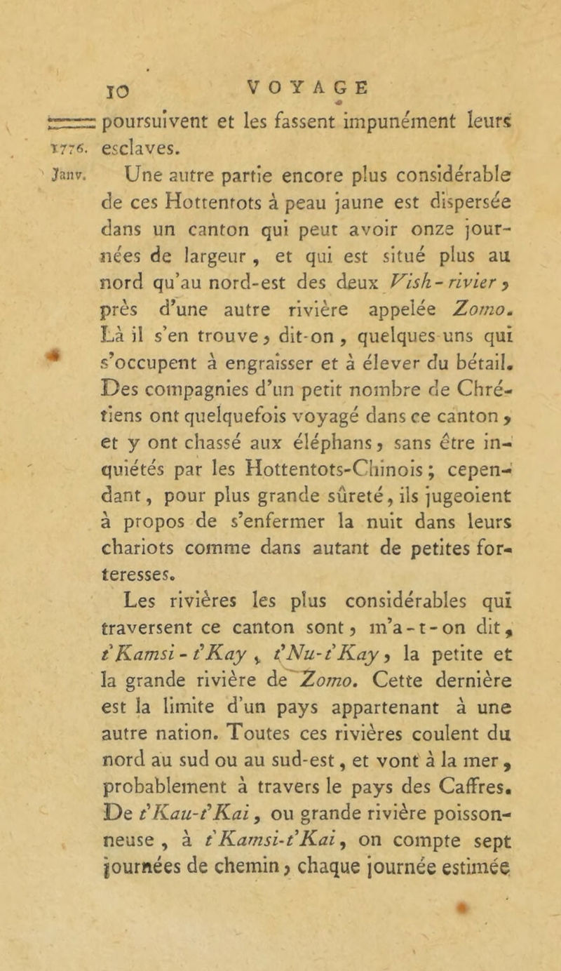 IO poursuivent et les fassent impunément leurs 1776. esclaves. Janv. Une autre partie encore plus considérable de ces Hottentots à peau jaune est dispersée dans un canton qui peut avoir onze jour- nées de largeur, et qui est situé plus au nord qu’au nord-est des deux Vish- rivier ? près d’une autre rivière appelée Zorno. Là il s’en trouve? dit-on, quelques uns qui s’occupent à engraisser et à élever du bétail. Des compagnies d’un petit nombre de Chré- tiens ont quelquefois voyagé dans ce canton ? et y ont chassé aux éléphans ? sans être in- quiétés par les Hottentots-Chinois ; cepen- dant, pour plus grande sûreté, ils jugeoient à propos de s’enfermer la nuit dans leurs chariots comme dans autant de petites for- teresses. Les rivières les plus considérables qui traversent ce canton sont? m’a-1-on dit, t Kamsi - t'Kay i t'Nu-t Kay ? la petite et la grande rivière de Zomo. Cette dernière est la limite d’un pays appartenant à une autre nation. Toutes ces rivières coulent du nord au sud ou au sud-est, et vont à la mer , probablement à travers le pays des CafFres. De c'Kau-fKai, ou grande rivière poisson- neuse , à t Kamsi-t’Kai, on compte sept journées de chemin? chaque journée estimée +