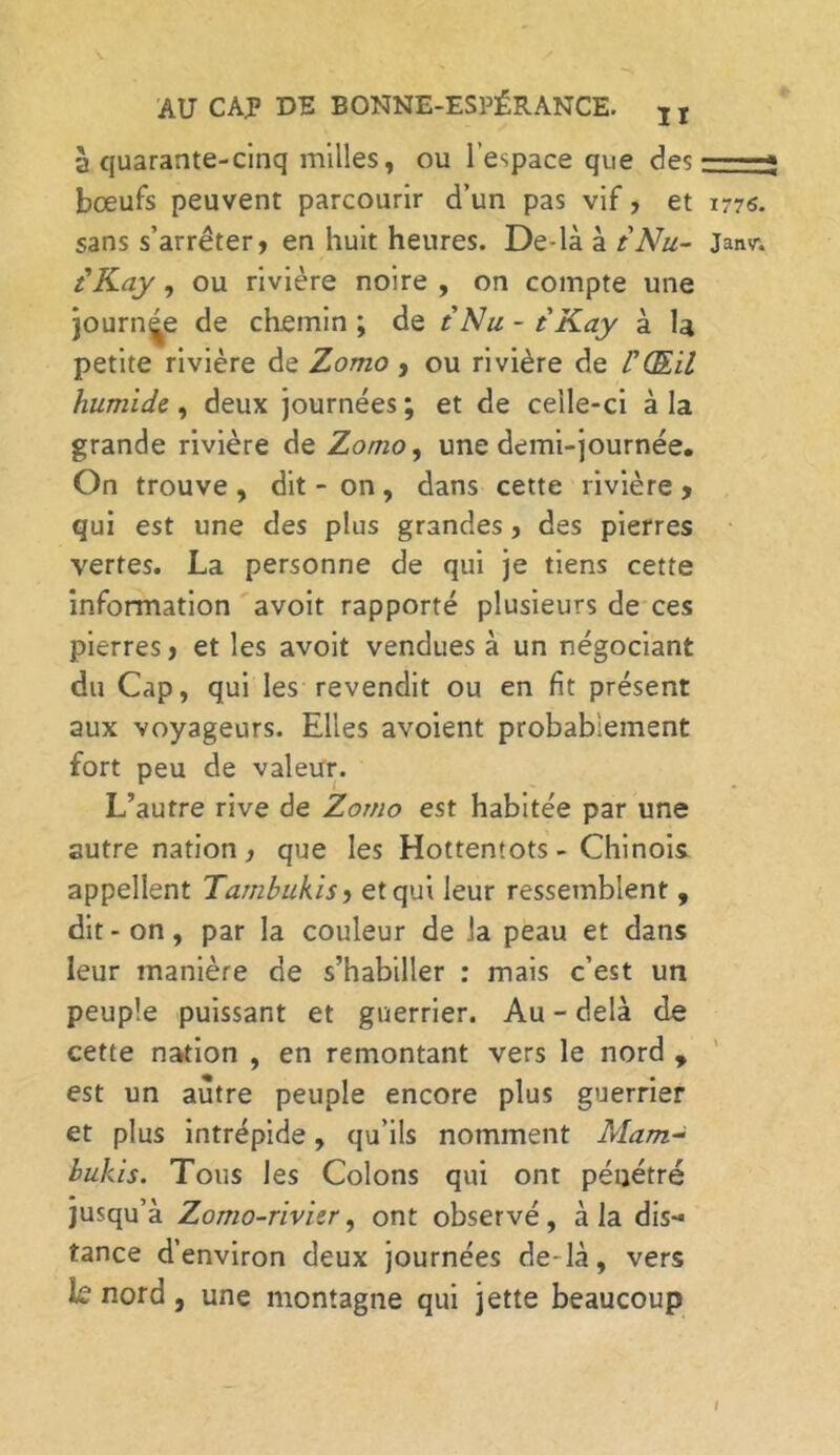 à quarante-cinq milles, ou l’espace que des bœufs peuvent parcourir d’un pas vif, et 1776. sans s’arrêter» en huit heures. De-là à t'Nu- Jatm {Kay, ou rivière noire , on compte une journée de chemin ; de t Nu - t Kay à la petite rivière de Zomo, ou rivière de l'Œil humide, deux journées ; et de celle-ci à la grande rivière de Zomo, une demi-journée. On trouve , dit - on , dans cette rivière » qui est une des plus grandes , des pierres vertes. La personne de qui je tiens cette information avoit rapporté plusieurs de ces pierres, et les avoit vendues à un négociant du Cap, qui les revendit ou en fit présent aux voyageurs. Elles avoient probablement fort peu de valeur. L’autre rive de Zomo est habitée par une autre nation , que les Hottentots - Chinois appellent Tambukis » et qui leur ressemblent , dit - on, par la couleur de la peau et dans leur manière de s’habiller : mais c’est un peuple puissant et guerrier. Au - delà de cette nation , en remontant vers le nord , est un autre peuple encore plus guerrier et plus intrépide, qu’ils nomment Mam- bukis. Tous les Colons qui ont pénétré jusqu’à Zomo-rivier, ont observé, à la dis- tance d’environ deux journées de-là, vers k nord, une montagne qui jette beaucoup I