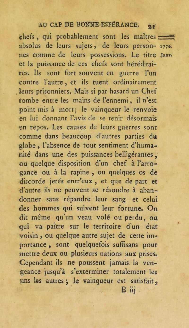 chefs , qui probablement sont les maîtres absolus de leurs sujets, de leurs person- m«. nés comme de leurs possessions. Le titre Jand- et la puissance de ces chefs sont héréditai- res. Us sont fort souvent en guerre l’un contre l’autre, et ils tuent ordinairement leurs prisonniers. Mais si par hasard un Chef tombe entre les mains de l’ennemi, il n’est point mis à mort; le vainqueur le renvoie en lui donnant l’avis de se tenir désormais en repos. Les causes de leurs guerres sont comme dans beaucoup d’autres parties da globe , l’absence de tout sentiment d’huma- nité dans une des puissances belligérantes , ou quelque disposition d’un chef à l’arro- gance ou à la rapine , ou quelques os de discorde jetés entr’eux , et que de part et d’autre ils ne peuvent se résoudre à aban- donner sans répandre leur sang et celui des hommes qui suivent leur fortune. On dit même qu’un veau volé ou perdu, ou qui va paître sur le territoire d’un état voisin , ou quelque autre sujet de cette im- portance , sont quelquefois suffisans pour mettre deux ou plusieurs nations aux prises» Cependant ils ne poussent jamais la ven- geance jusqu’à s’exterminer totalement les uns Iss autres; le vainqueur est satisfait, B iij