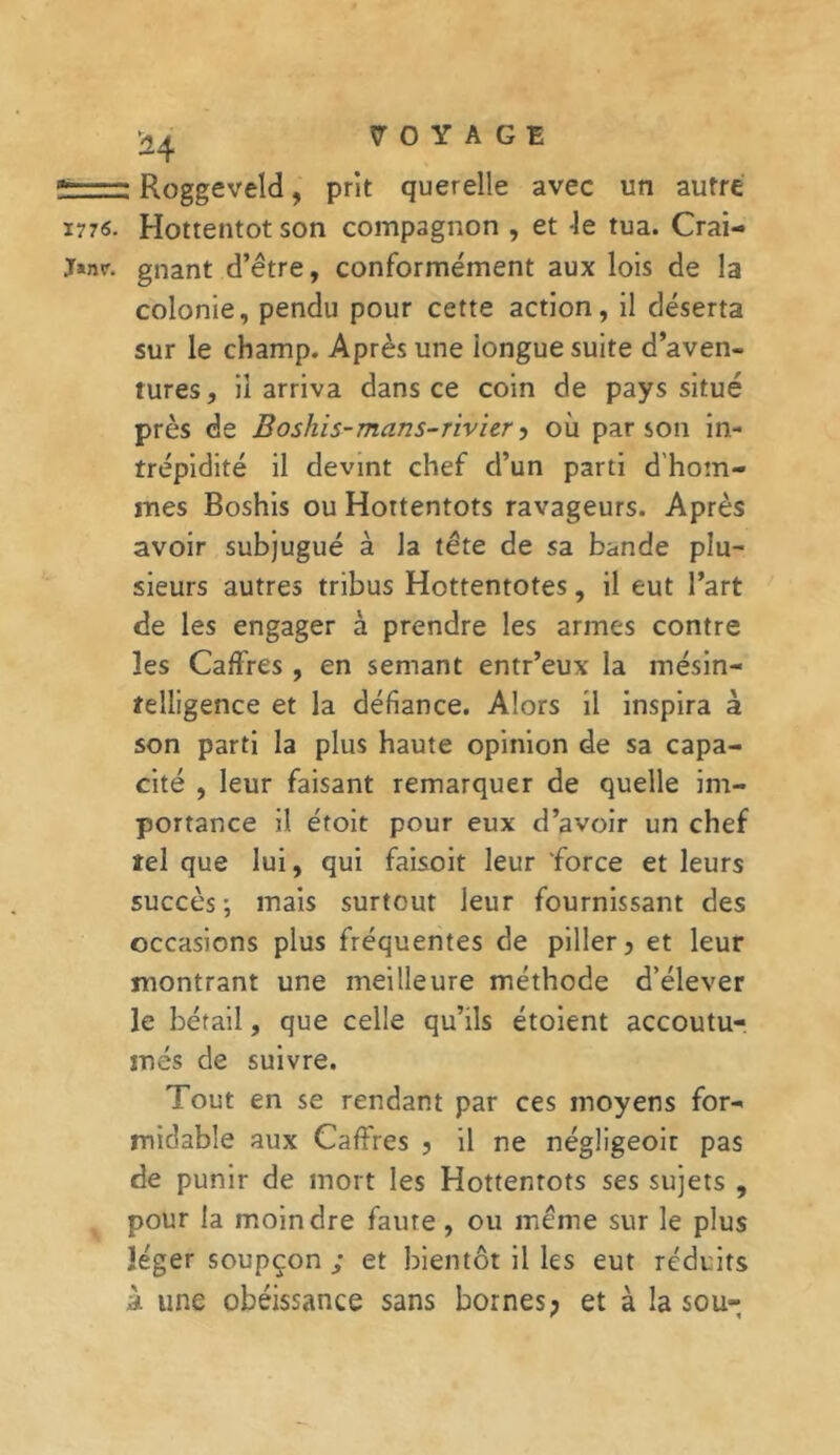 H * Roggeveld, prit querelle avec un autre 1776. Hottentot son compagnon , et le tua. Crai- Janr. gnant d’être, conformément aux lois de la colonie, pendu pour cette action, il déserta sur le champ. Après une longue suite d’aven- tures, il arriva dans ce coin de pays situé près de Boshis-mans-rivier y où parson in- trépidité il devint chef d’un parti d hom- mes Boshis ou Hottentots ravageurs. Après avoir subjugué à la tête de sa bande plu- sieurs autres tribus Hottentotes, il eut l’art de les engager à prendre les armes contre les Cadres , en semant entr’eux la mésin- telligence et la défiance. Alors il inspira à son parti la plus haute opinion de sa capa- cité , leur faisant remarquer de quelle im- portance il étoit pour eux d’avoir un chef tel que lui, qui faisoit leur force et leurs succès ; mais surtout leur fournissant des occasions plus fréquentes de piller, et leur montrant une meilleure méthode d’élever le bétail, que celle qu’ils étoient accoutu- més de suivre. Tout en se rendant par ces moyens for- midable aux Cadres , il ne négîigeoit pas de punir de mort les Hottentots ses sujets , pour la moindre faute, ou même sur le plus léger soupçon ; et bientôt il les eut réduits à une obéissance sans bornes; et à la sou-