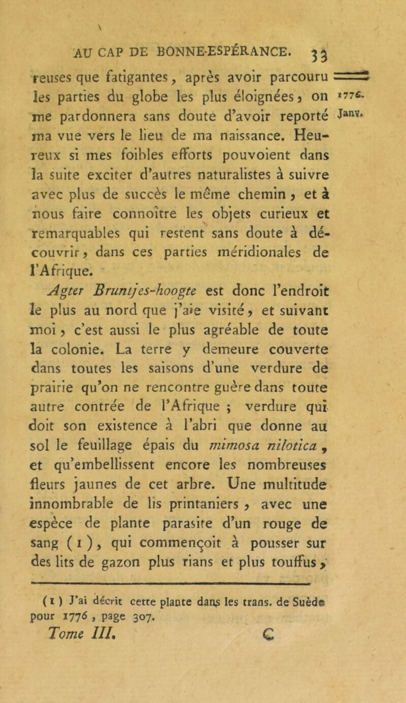 reuses que fatigantes, après avoir parcouru — ~ -- les parties du globe les plus éloignées 5 on »77s. me pardonnera sans doute d’avoir reporté Janv' ma vue vers le lieu de ma naissance. Heu- reux si mes foihles efforts pouvoient dans la suite exciter d’autres naturalistes à suivre avec plus de succès le même chemin ? et à nous faire connoître les objets curieux et remarquables qui restent sans doute à dé- couvrir j dans ces parties méridionales de l’Afrique. Agter Bruntj es-hoogte est donc l’endroit le plus au nord que j’aie visité? et suivant moi ? c’est aussi le plus agréable de toute ïa colonie. La terre y demeure couverte dans toutes les saisons d’une verdure de prairie qu’on ne rencontre guère dans toute autre contrée de l’Afrique ; verdure qui doit son existence à l’abri que donne au sol le feuillage épais du mimosa nilotica , et qu’embellissent encore les nombreuses fleurs jaunes de cet arbre. Une multitude innombrable de lis printaniers ? avec une espèce de plante parasite d’un rouge de sang ( 1 ), qui commençoit à pousser sur des lits de gazon plus rians et plus touffus &gt; ( 1 ) J’ai décrit cette plante dans les trans. de Suède pour 1776 , page 307. Tome III, c