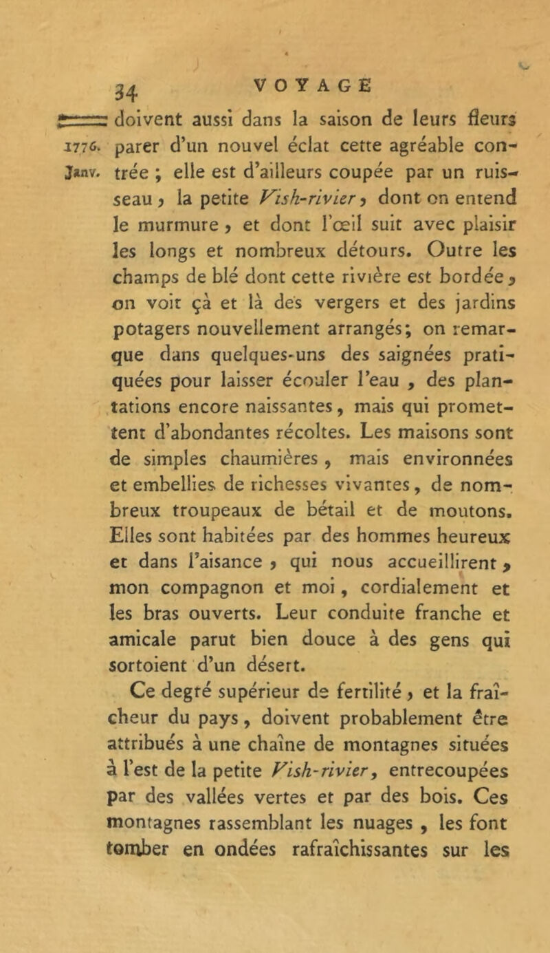 ? doivent aussi dans la saison de leurs fleurs 1776. parer d’un nouvel éclat cette agréable con- J*nv. trée ; elle est d’ailleurs coupée par un ruis- seau j la petite Vish-rivier, dont on entend le murmure &gt; et dont l’œil suit avec plaisir les longs et nombreux détours. Outre les champs de blé dont cette rivière est bordée y on voit çà et là des vergers et des jardins potagers nouvellement arrangés; on remar- que dans quelques-uns des saignées prati- quées pour laisser écouler l’eau , des plan- tations encore naissantes, mais qui promet- tent d’abondantes récoltes. Les maisons sont de simples chaumières , mais environnées et embellies de richesses vivantes, de nom- breux troupeaux de bétail et de moutons. Elles sont habitées par des hommes heureux et dans l’aisance j qui nous accueillirent y mon compagnon et moi, cordialement et les bras ouverts. Leur conduite franche et amicale parut bien douce à des gens qui sortoient d’un désert. Ce degré supérieur de fertilité &gt; et la fraî- cheur du pays, doivent probablement être attribués à une chaîne de montagnes situées à l’est de la petite Vish-rivier, entrecoupées par des vallées vertes et par des bois. Ces montagnes rassemblant les nuages , les font tomber en ondées rafraîchissantes sur les