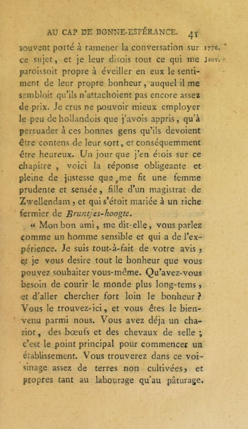 souvent porté à ramener la conversation sur ir?s. ce sujet, et je leur disois tout ce qui me Janv.i paroissoit propre à éveiller en eux le senti- ment de leur propre bonheur, auquel il me sembloit qu’ils n’attachoient pas encore as set de prix. Je crus ne pouvoir mieux employer le peu de hollandois que j’avois appris, qu’à persuader à ces bonnes gens qu’ils dévoient être contens de leur sort, et conséquemment être heureux. Un jour que j’en étois sur ce chapitre , voici la réponse obligeante et pleine de justesse que,me fit une femme prudente et sensée, fille d’un magistrat de Zwellendarn , et qui s’étoit mariée à un riche fermier de Bruntjes-koogtc. « Mon bon ami, me dit-elle, vous parlez comme un homme sensible et qui a de l’ex- périence. Je suis tout-à-fait de votre avis , et je vous desire tout le bonheur que vous pouvez souhaiter vous-même. Qu’avez-vous besoin de courir le monde plus long-tems, et d’aller chercher fort loin le bonheur ? Vous le trouvez-ici, et vous êtes le bien- venu parmi nous. Vous avez déjà un cha- riot, des bœufs et des chevaux de selle ; c’est le point principal pour commencer un établissement. Vous trouverez dans ce voi- sinage assez de terres non cultivées, et propres tant au labourage qu’au pâturage.