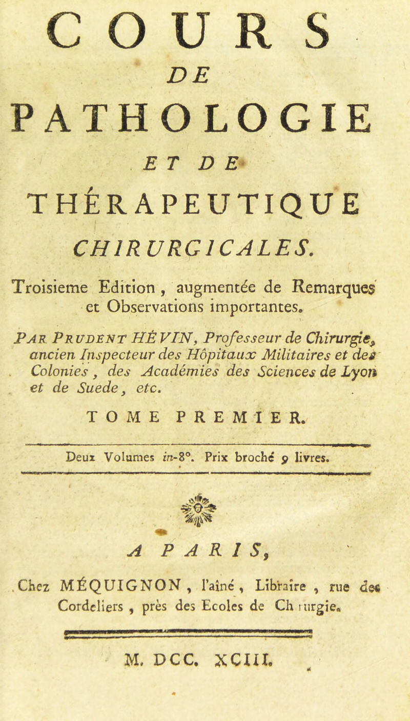 COURS DE PATHOLO ET D E THÉRAPEUTIQUE CHIRURGICALES. Troisième Edition , augmentée de Remarques et Observations importantes. Par Prudent HÉ VIN, Professeur de Chirurgie9 ancien Inspecteur des Hôpitaux Militaires et des Colonies , des Académies des Sciences de Lyon et de Suede, etc. TOME PREMIER. Deux Volumes in-8°. Prix broché 9 livres. A P A K 1 S, Chez MÉQUIGNON , l’aîné, Libraire, rue de« Cordeliers , près des Ecoles de Ch mrgie. GIE