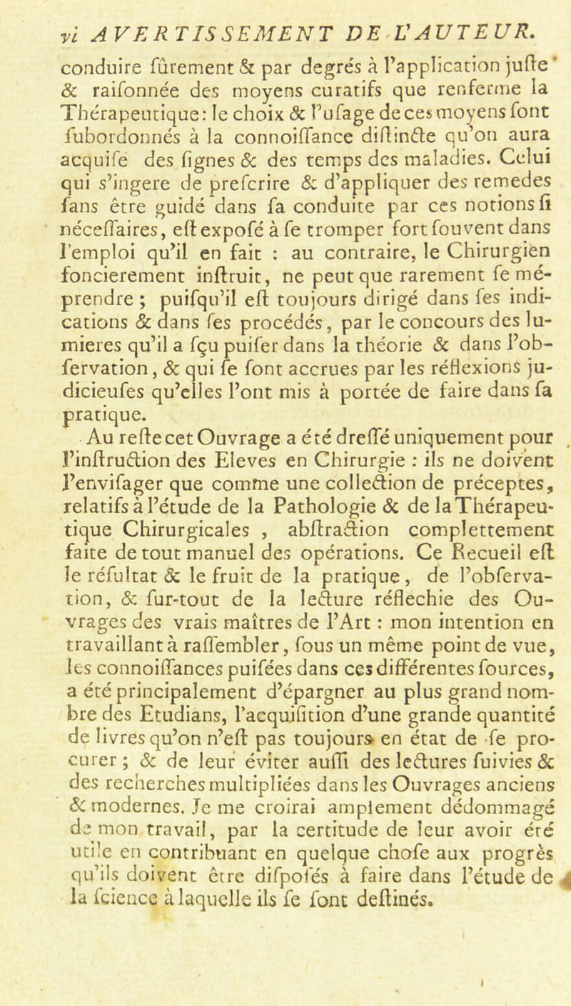 conduire fûrement & par degrés à l’application jufle ' & raifonnée des moyens curatifs que renferme la Thérapeutique: le choix & l’ufage de ces moyens font fubordonnés à la connoiflance difi:n<fie qu’on aura acquife des lignes & des temps des maladies. Celui qui s’ingère de preferire & d’appliquer des remedes fans être guidé dans fa conduite par ces notions fi néceflaires, efiexpoféàfe tromper fort fou vent dans l’emploi qu’il en fait : au contraire, le Chirurgien foncièrement inftruit, ne peut que rarement fe mé- prendre ; puifqu’il eft toujours dirigé dans fes indi- cations & dans Tes procédés, par le concours des lu- mières qu’il a fçu puifer dans la théorie & dans l’ob- fervation, & qui fe font accrues par les réflexions ju- dicieufes qu’elles l’ont mis à portée de faire dans fa pratique. Au refie cet Ouvrage a été drefie uniquement pour ï’infiruêtion des Eleves en Chirurgie : ils ne doivent l’envifager que comme une colle&ion de préceptes, relatifs à l’étude de la Pathologie & de la Thérapeu- tique Chirurgicales , abfiraàion complettement faite de tout manuel des operations. Ce Recueil efi le réfultat & le fruit de la pratique , de l’obferva- tion, & fur-tout de la lefture réfléchie des Ou- vrages des vrais maîtres de l’Art : mon intention en travaillant à raflembler, fous un même point de vue, les connoiffances puifées dans ces différentes fources, a été principalement d’épargner au plus grand nom- bre des Etudians, l’aequifition d’une grande quantité de livres qu’on n’eft pas toujours en état de fe pro- curer ; 8c de leur éviter aufii des le&ures fuivies & des recherchesmultipliées dans les Ouvrages anciens Sc modernes. Je me croirai amplement dédommagé démon travail, par la certitude de leur avoir été utile en contribuant en quelque chofe aux progrès qu’ils doivent être difpofés à faire dans l’étude de | la fcience à laquelle ils fe font defiinés. I