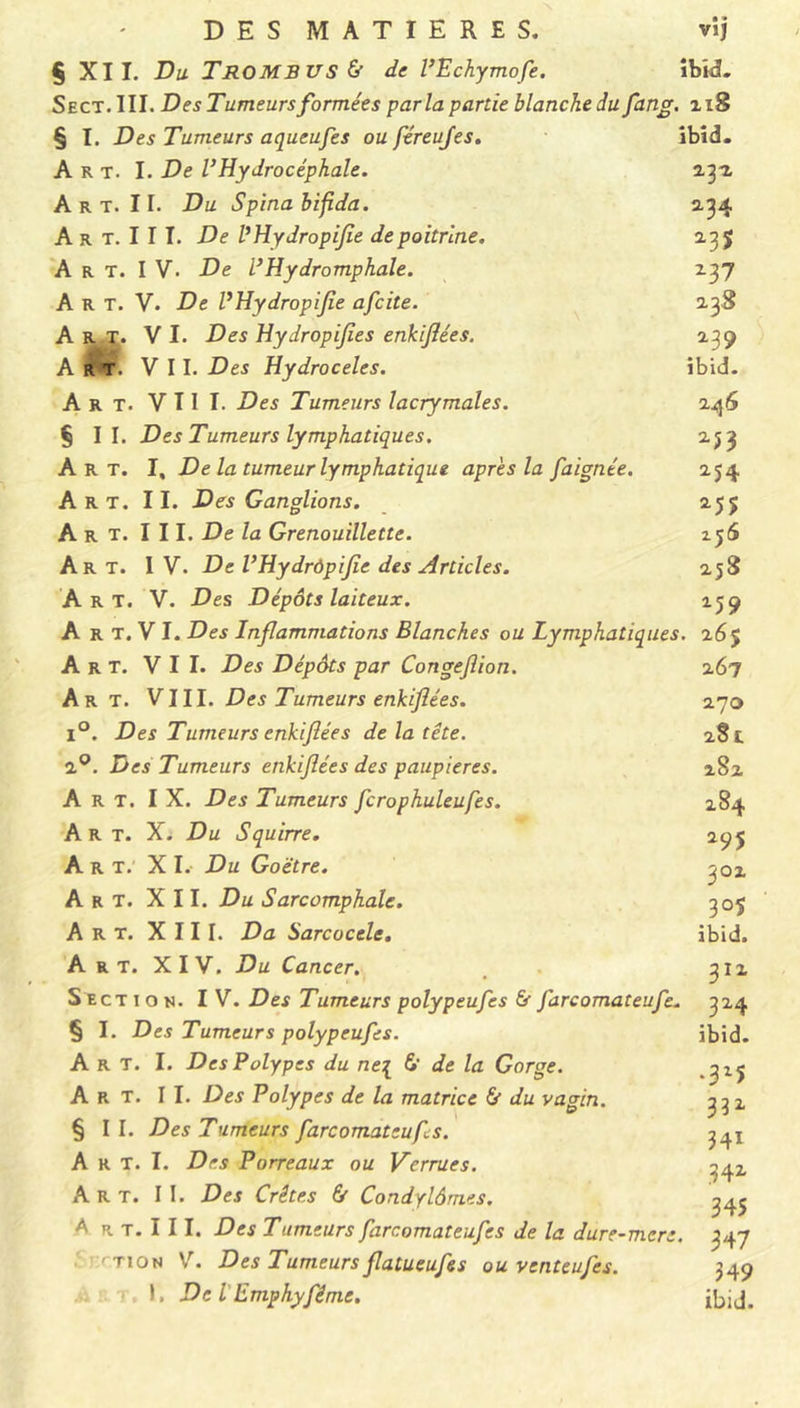 § XII. Du T RO MB U S & de VEchymofe. ibid. Se ct. III. Des Tumeurs formées parla partie blanche du fang. 218 § I. Des Tumeurs aqueufes ou féreufes. ibid. Art. I. De l’Hydrocéphale. 232, A r t. 11. Du Spinabifida. 134 A r t. I I I. De VHydropifle de poitrine. 23$ Art. IV. De VHydromphale. 237 A R T. V. De VHydropifle afcite. 238 Art. V I. Des Hydropifl.es enkiflées. 239 Art. VII. Des Hydrocèles. ibid. Art. VIII. Des Tumeurs lacrymales. 246 §11. Des Tumeurs lymphatiques. 253 Art. I, De la tumeur lymphatique apres la faignée. 254 Art. II. Des Ganglions. 255 Art. III. De la Grenouillette. 256 Art. IV. De VHydrôpifie des Articles. 258 Art. V. Des Dépôts laiteux. 159 A r T. V I. Des Inflammations Blanches ou Lymphatiques. 265 Art. VII. Des Dépôts par Congeflion. 267 Art. VIII. Des Tumeurs enkiflées. 270 l°. Des Tumeurs enkiflées de la tête. 281 2°. Des Tumeurs enkiflées des paupières. 282 Art. IX. Des Tumeurs fcrophuleufes. 284 Art. X. Du Squirre. 295 Art. XI. Du Goëtre. 302 Art. XII. Du Sarcomphale. 305 Art. XIII. Da Sarcocele. ibid. Art. XIV. Du Cancer. 312 S ect ion. IV. Des Tumeurs polypeufes & J'arcomateufe. 324 § I. Des Tumeurs polypeufes. ibid. Art. I. Des Polypes du ne[ 6' de la Gorge. ,315 Art. II. Des Polypes de la matrice & du vagin. 3^2 § II. Des Tumeurs farcomateufis. A r T. I. Des Porreaux ou Verrues. 342 Art. I I. Des Crêtes & Condylômes. 34J A r t. I 11. Des Tumeurs farcomateufes de la dure-mere. 347 • 'rt 1 on V. Des Tumeurs flatueufes ou venteufes. 349 si a t. 1. De l'Emphyfême. ibjj.