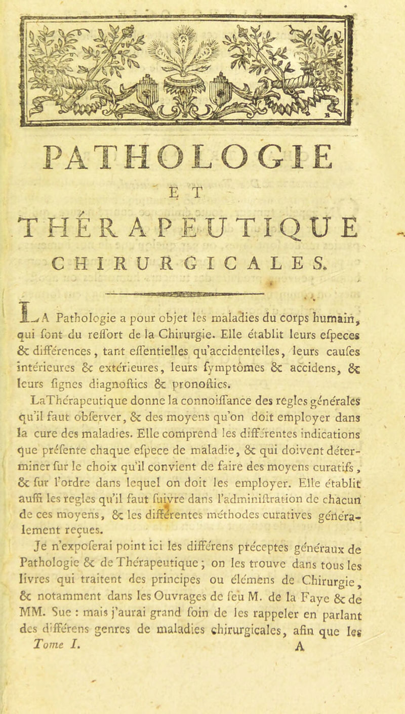 PATHOLOGIE E T THÉRAPEUTIQUE CHIRURGICALES. A Pathologie a pour objet les maladies du corps humain, qui font du reifort de la Chirurgie. Elle établit leurs efpeces 8c différences, tant effentielles qu’accidentelles, leurs caufes intérieures 8c extérieures, leurs fymptômes 8c accidens, 8c leurs lignes diagnoftics 8c pronoltics. LaThérapcutique donne la connoiffance des réglés générales qu’il faut obferver, 8c des moyens qu’on doit employer dans la cure des maladies. Elle comprend les différentes indications que préfente chaque efpece de maladie, 8c qui doivent déter- miner fur le choix qu’il convient de faire des moyens curatifs , 8c fur l’ordre dans lequel on doit les employer. Elle établit auffi les réglés qu’il faut fuivre dans l’adminiftration de chacun de ces moyens, & les differentes méthodes curatives généra- lement reçues. Je n’expeferai point ici les différons préceptes généraux de Pathologie 8c de Thérapeutique ; on les trouve dans tous les livres qui traitent des principes ou élcmens de Chirurgie, 8c notamment dans les Ouvrages de feu M. de la Faye 8c de MM. Sue : mais j’aurai grand foin de les rappeler en parlant des différens genres de maladies chirurgicales, afin que les Tome I. A