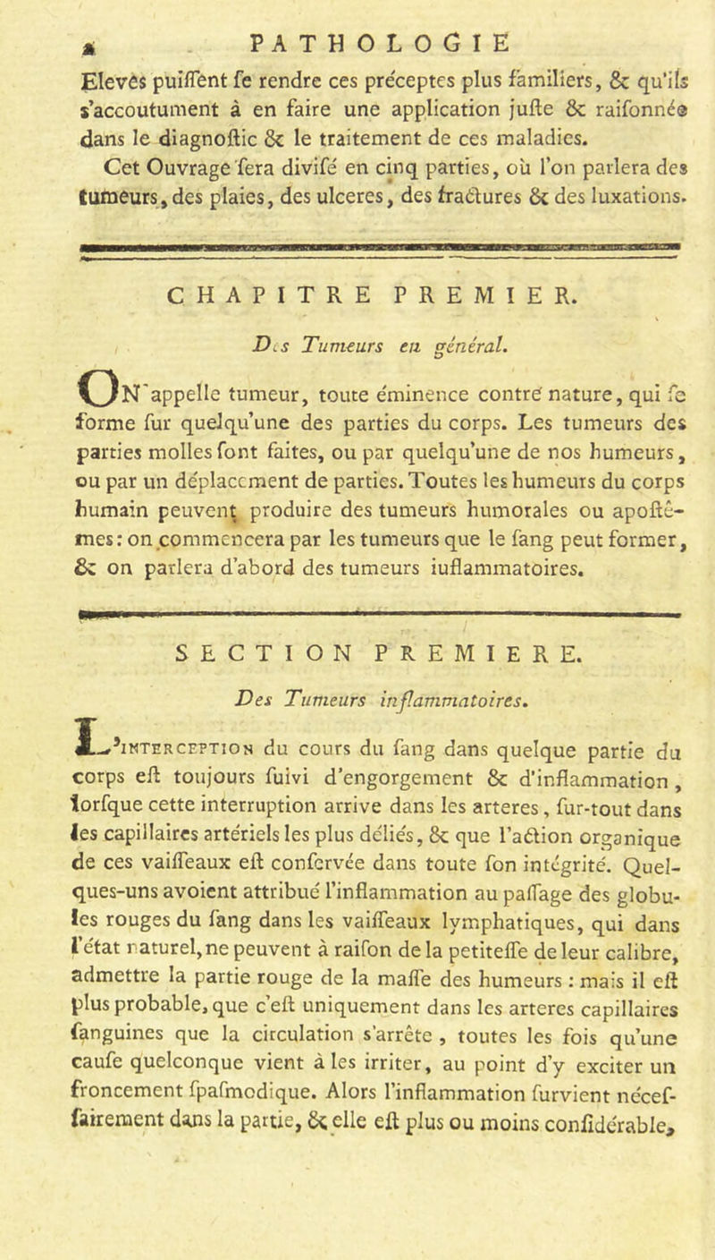 Elèves puifîent fe rendre ces préceptes plus familiers, 8c qu’ils s’accoutument à en faire une application jufte 8c raifonné® dans le diagnoftic 8c le traitement de ces maladies. Cet Ouvrage fera divifé en cinq parties, où l’on parlera des tumeurs, des plaies, des ulcérés, des fraétures 8c des luxations. CHAPITRE PREMIER. Des Tumeurs eu général. On appelle tumeur, toute éminence contre nature, qui fc forme fur quelqu’une des parties du corps. Les tumeurs des parties molles font faites, ou par quelqu’une de nos humeurs, ou par un déplacement de parties. Toutes les humeurs du corps humain peuvent produire des tumeurs humorales ou apoftê- mes: on commencera par les tumeurs que le fang peut former, 8c on parlera d’abord des tumeurs iuflammatoires. SECTION PREMIERE. Des Tumeurs inflammatoires. Ï-t5imterce?tion du cours du fang dans quelque partie du corps eft toujours fuivi d’engorgement & d’inflammation, torfque cette interruption arrive dans les arteres, fur-tout dans les capillaires artériels les plus déliés, 8c que l’adion organique de ces vailfeaux eft confervée dans toute fon intégrité. Quel- ques-uns avoient attribué l’inflammation au patTage des globu- les rouges du fang dans les vaiffeaux lymphatiques, qui dans l’état naturel,ne peuvent à raifon delà petitelfe de leur calibre, admettre la partie rouge de la maffe des humeurs : mais il eft plus probable, que c’eft uniquement dans les arteres capillaires (anguines que la circulation s'arrête , toutes les fois qu’une caufe quelconque vient aies irriter, au point d’y exciter un froncement fpafmodique. Alors l’inflammation furvient nécef- fairement dans la partie, 8c. elle eft plus ou moins confidérabie.