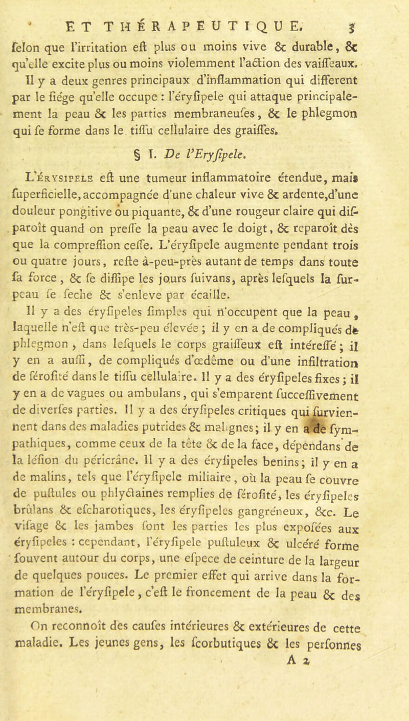félon que l’irritation eft plus ou moins vive 8c durable, 8c qu’elle excite plus ou moins violemment l’action des vaiffeaux. II y a deux genres principaux d’inflammation qui different par le fie'ge quelle occupe : l’éryfîpele qui attaque principale- ment la peau 8c les parties membraneufes, 8c le phlegmon qui fe forme dans le tiffu cellulaire des graiffes. § I. De l’EryJîpele. Lerysipelh eft une tumeur inflammatoire étendue, mais fuperficielle, accompagnée d’une chaleur vive 8c ardente,d’une douleur pongitive ôu piquante, 8c d’une rougeur claire qui dit» paroît quand on preffe la peau avec le doigt, 8c reparoît dès que la compreffion ceffe. L’éryfipele augmente pendant trois ou quatre jours, relie à-peu-près autant de temps dans toute fa force , 8c fe diffipe les jours fuivans, après lefquels la fur- peau fe feche 8c s’enleve par écaille. II y a des éryfipeles Amples qui n'occupent que la peau, laquelle n’elt que très-peu élevée ; il y en a de compliqués dfc phlegmon , dans lefquels le corps graiffeux eft intéreffé ; il y en a aulïï, de compliqués d’œdème ou d'une infiltration de férofité dans le tiffu cellulaire. 11 y a des éryfipeles fixes; il y en a de vagues ou ambulans, qui s’emparent fucceflivement de diverfes parties. 11 y a des éryfipeles critiques qui furvien- nent dans des maladies putrides 8c malignes; il y en a de fym- pathiques, comme ceux de la tête 8c de la face, dépendans de la iéfion du péricrânc. 11 y a des éryfipeles bénins; il y en a de malins, tels que l’éryfipele miliaire, où la peau fe couvre de pullules ou phlyélaines remplies de férofité, les éryfipeles brûlans 8c efeharotiques, les éryfipeles gangréneux, &c. Le vdage 8c les jambes font les parties les plus expofëes aux éryfipeles -.cependant, l’éryfipelc puftuleux 8c ulcéré forme fouvent autour du corps, une efpece de ceinture de la largeur de quelques pouces. Le premier effet qui arrive dans la for- mation de l’éryfipele, c’eft le froncement de la peau 8c des membranes. On reconnoît des caufes intérieures 8c extérieures de cette maladie. Les jeunes gens, les feorbutiques 8c les perfonnes