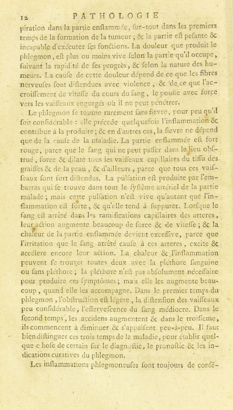 piration dans la partie enflammée, fur-tout dans les premiers temps de la formation de la tumeur ; 8ç la partie efl pefante 8c incapable d’exécuter fçs fonctions. La douleur que produit le phlegmon, efl plus ou moins vive félon la partie qu’il occupe, fuivant la rap.d té de fes progrès, & félon la nature des hu- meurs. La eaufe de cette douleur dépend de ce que les fibres ncrvcufes font détendues avec violence , 8c de.ce que lac- croiffement de vîteffe du cours dufang , le poulie avec force vers les vai fléaux engorgés ou il ne peut pénétrer. Le phlegmon fe tourne rarement fans fièvre, pour peu quil foir confidérable : elle précédé quelquefois 1 inflammation 8c contribue à la produire ; 8c en dautres cas, la fievre ne dépend que de la caufe de la maladie. La partie enflammée efl fort reuge, parce que le fang qui ne petit palfcr dans lejieu obf- trué , force 8c dilate tous les vaifleaux cap.flaires du tilfu des grailles 8c de la peau d’ailleurs, parce que tous ces vaif- feaux font fort diftendus. La pùlfation efl produite par l’em- barras qui fe trouve dans tout le fyftême artériel de la partie malade ; mais cette pùlfation n’efl vive qu’autant que l’in- flammation cil forte , 8c quelle tend à fuppurer. Lprfque le fang eft arrêté dans Ls ramifications capillaires des arteres, leur action augmente beaucoup de force 8c de viteffe ; 8c la chaleur de la partie enflammée devient exceffive, parce que l’irritation que le fang arrêté caufe à ccs arteres, excite 8c accéléré encore leur action. La chaleur 8c l’inflammation peuvent fe trouver toutes deux avec la pléthore fanguine ou fans pléthore ; la pléthore n'eft pas abfolurnent néceflaire pour produire ces fymptômes ; mais elle les augmente beau- coup , quand elle les accompagne. Dans le premier temps du phlegmon , l’obftrudtion efl légère , la diftenfion des vaiffeaux peu confidérable, l’eflervefcencc du fang médiocre. Dans le fécond temps, les accidens augmentent 8c dans le rroificmc, ils commencent cà diminuer 8c s’appaifent. peu-à-peu. II faut biendiftinguer ces trois temps de la maladie, pour établir quel- que c hofe de certain fur le diagnoftic, le pronoftic Sc les in- dications curatives du phlegmon. Les inflammations phlegmoneufes font toujours de confé-