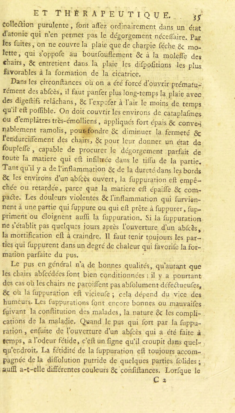 Collection purulente, font allez ordinairement dans un état d atonie qui n’en permet pas le dégorgement néceflaire. Par les fuites, on ne couvre la plaie que de charpie féche &amp; mo- lette, qui s’oppofe au bourfouflement &amp; à la molefle des chairs, 8c entretient dans la plaie les difpofitions les plus favorables à la formation de la cicatrice. Dans les circonftances où on a été forcé d’ouvrir prématu- rément des abfcès, il faut panfer plus long-temps la plaie avec des digeftifs relâchans, 8c lexpofcr à l’air le moins de temps qu il eft pofllble. On doit couvrir les environs de cataplafmes ou d’emplâtres très-émolliens, appliqués fort épais &amp; conve»j nablement ramolis, pour, fondre &amp; diminuer la fermeté 8c 1 endurciffement des chairs, &amp; pour leur donner un état de foupleffe, capable de procurer le dégorgement parfait de toute la matière qui eft infiltrée dans le tiffu de la partie. Tant qu’il y a de l’inflammation &amp; de la dureté dans les bords &amp; les environs d’un abfççs ouvert, la fuppuration eft empê- chée ou retardée, parce que la matière eft épaifte 8c com- pare. Les douleurs violentes 8c l’inflammation qui furvien- nent à une partie qui fuppure ou qui eft prête à fuppurer, fup- priment ou éloignent aufti la fuppuration. Si la fuppuration ne s’établit pas quelques jours après l’ouverture d’un abfcès, la mortification eft à craindre. Il faut tenir toujours les par- ties qui fuppurent dans un degré de chaleur qui favorife la for- mation parfaite du pus. Le pus en général na de bonnes qualités, qu’autant que les chairs abfcédées font bien conditionnées : il y a pourtant des cas où les chairs ne paroiftent pas abfolument défeétueufes, &amp; où la fuppuration eft viçieufe \ cela dépend du vice des humeurs. Les fuppurations font encore bonnes ou mauvaifes fuivant la conftitution des malades, la nature 8c les compli- cations de la maladie. Quand le pus qui fort par la fuppu- ration , enfuite de l’ouverture d’un abfcès qui a été faite à temps, a l’odeur fétide, c’eft un ligne qu’jl croupit dans quel- qu’cr.droit. La fétidité de la fuppuration eft toujours accom- pagnée de la diffolution putride de quelques parties folides ; a,uffl a-t-elle différentes couleurs 8c confiftances. Lorfque le