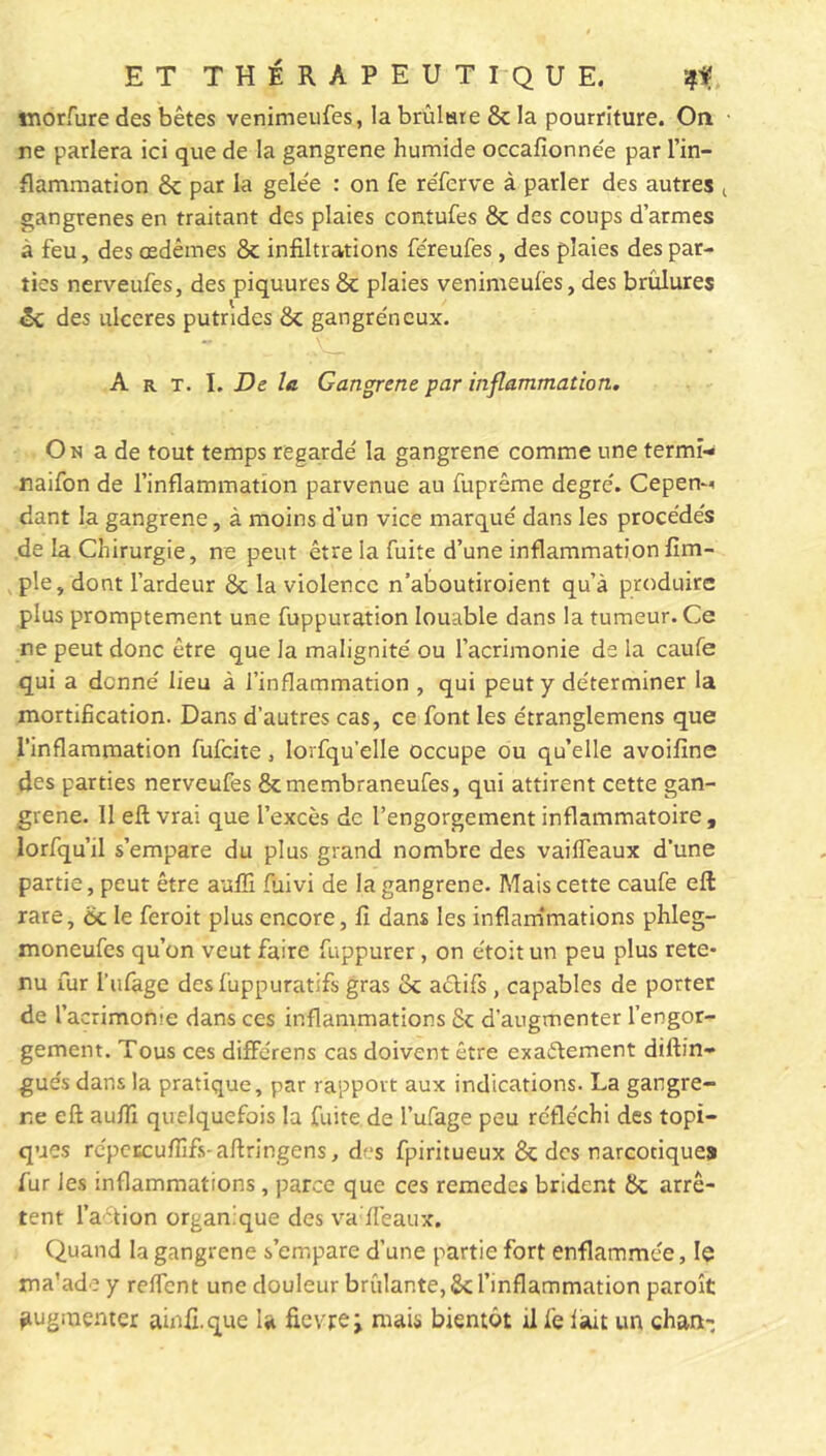 tnotfure des bêtes venimeufes, la brûlure 8c la pourriture. On ne parlera ici que de la gangrené humide occafionnée par l’in- flammation 8c par la gele'e : on fe réferve à parler des autres t gangrenés en traitant des plaies contufes 8c des coups d’armes à feu, des œdèmes 8c infiltrations féreufes, des plaies des par- ties nerveufes, des piquures 8c plaies venimeufes, des brûlures 8c des ulcérés putrides 8c gangréneux. - - _ • X. ’ < ■ A r t. I, De la Gangrené par inflammation. On a de tout temps regardé la gangrené comme une termi- naifon de l’inflammation parvenue au fuprême degré. Cepen^ dant la gangrené, à moins d’un vice marqué dans les procédés de la Chirurgie, ne peut être la fuite d’une inflammationfim- ple, dont l’ardeur 8c la violence n’aboutiroient qu’à produire plus promptement une fuppuration louable dans la tumeur. Ce ne peut donc être que la malignité ou l’acrimonie de la caufe qui a donné lieu à l’inflammation , qui peut y déterminer la mortification. Dans d’autres cas, ce font les étranglemens que l’inflammation fulcite, lorfqu’elle occupe ou qu’elle avoifine des parties nerveufes Scmembraneufes, qui attirent cette gan- grené. 11 effc vrai que l’excès de l’engorgement inflammatoire , lorfqu’il s’empare du plus grand nombre des vailfeaux d’une partie, peut être aufîi fuivi de la gangrené. Mais cette caufe eft rare, 8c le feroit plus encore, fi dans les inflammations phleg- moneufes qu’on veut faire fuppurer, on étoit un peu plus rete- nu fur I'ufage des fuppuratifs gras oc aétifs, capables de porter de l’acrimome dans ces inflammations Sc d’augmenter l’engor- gement. Tous ces différens cas doivent être exactement diftin- gués dans la pratique, par rapport aux indications. La gangre- né eft aufïï quelquefois la fuite.de I’ufage peu réfléchi des topi- ques répcEcufiîfs-aftringens, des fpiritueux 8c des narcotiques fur les inflammations, parce que ces remedes brident 8c arrê- tent l’action organique des va fléaux. Quand la gangrené s’empare d’une partie fort enflammée, le ma’ade y reffent une douleur brûlante, 8c l’inflammation paroît augmenter ainfi.que la fievrej mais bientôt il fe fart un chan-