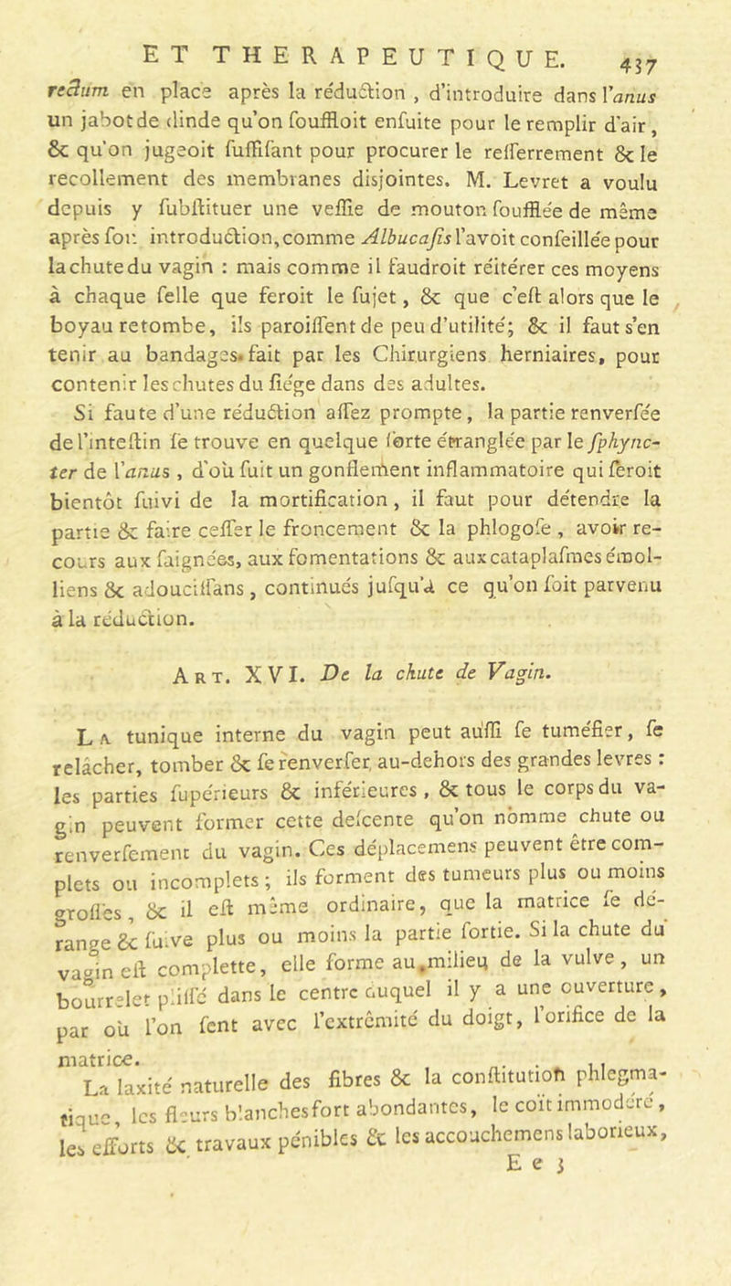 recltim en place après la réduction , d’introduire dans l'anus un jabot de dinde qu’on fouffloit enfuite pour le remplir d'air, & qu’on jugeoit fufïifant pour procurer le rdferrement 8c le recollement des membranes disjointes. M. Levret a voulu depuis y fubflituer une veffie de mouton fouillée de même après foi: introduction, comme Albucajîs l’avoit confeillée pour lachutedu vagin : mais comme il faudroit réitérer ces moyens à chaque Telle que feroit le fujet, 8c que c’efl: alors que le boyau retombe, ils parodient de peu d’utilité; 8c il fauts’en tenir au bandages.fait par les Chirurgiens herniaires, pour contenir les chutes du liège dans des adultes. Si faute d’une réduétion alfez prompte, la partie renverfée del’mteflin lé trouve en quelque (orte étranglée par le fphync- Ur de Vanas , d’ou fuit un gonflement inflammatoire qui feroit bientôt fuivi de la mortification, il faut pour détendre la partie 8c faire celfer le froncement 8c la phlogofe , avoir re- cours aux faignées, aux fomentations 8c auxcataplafmes émoi- liens 8c adouctlfans, continués jufqu’a ce qu’on foit parvenu à la réduction. Art. XVI. De la chute de Vagin. L /v tunique interne du vagin peut aufïï fe tuméfier, fe relâcher, tomber 8c ferenverfer, au-dehors des grandes levres : les parties fuperieurs 8c inférieures, 8c tous le corps du va- gin peuvent former cette delcente quon nomme chute ou renverfement du vagin. Ces déplacement peuvent être com- plets ou incomplets ; ils forment des tumeurs plus ou moins <nofl'es, 8c il efl même ordinaire, que la matrice fe dé- range £c fuive plus ou moins la partie fortie. Si la chute du vaulnefi complette, elle forme au.milieu de la vulve, un bourrelet piiffé dans le centre ouquel il y a une ouverture, par ou l’on fent avec l’extrémité du doigt, l’orifice de la La laxité naturelle des fibres 8c la conftitutioh phlegma- tiqu les fTurs blanches fort abondantes, le coït immodéré , les efforts & travaux pénibles 8c les accouchemens laborieux, E e 3