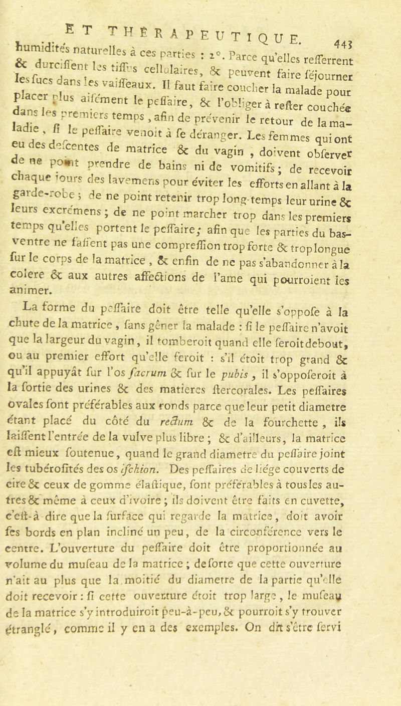 humidités naturelles à ces parties : z«. Parce quelles reflerrent f*î* peu J, fZÏÏZZ - ns .es vaiiïeaux. Il faut faire coucher la malade pour lCpe?ire’ & Obliger à relier couchée lad 1 / em7-tempS ’3fin dC preVenir 1C retüur ^ la ma- eu cWrî rk P ‘‘e Ve,101t a fe déranger. Les femmes quiont eu des descentes de matrice & du vagin , doivent obfervet ce ne point prendre de bains ni de vomitifs; de recevoir chaque tours des lavemens pour éviter les efforts en allant à la garde-robe ; de ne point retenir trop long-temps leur urine 8c curs excrcmens ; de ne point marcher trop dans les premiers temps quelles^ portent le peffaire; afin que les parties du bas- ventre ne fa lient pas une comprelfion trop forte & trop longue fur le corps de la matrice , 8c enfin de ne pas s’abandonner à la coiere ôc aux autres affections de Paine qui pourraient tes animer. La forme du pcffaire doit être telle qu’elle s’oppofe à la chute de la matrice , fans gêner la malade : fi le pelfaire n’avoit que la largeur du vagin, il tomberait quand elle ferait debout, ou au premier effort qu elle ferait : s’il étoit trop grand 8c qu il appuyât fur 1 os facrum 3c fur le pubis , il s’oppoferoit à la fortie des urines 8c des matières ftercorales. Les peffaires ovales font préférables aux ronds parce que leur petit diamètre étant place du côté du rectum 8c de la fourchette , ils Iailfentl entrée de la vulve plus libre ; 8c d’ailleurs, la matrice eft mieux foutenue, quand le grand diamètre du pefîbire joint les tubérofités des os ifehion. Des peflaires de liège couverts de cire8c ceux de gomme élaftique, font préférables» tousles au- tres 8c même à ceux d’ivoire ; ils doivent être faits en cuvette, c’eit-à dire que la furface qui regarde la matrice, doit avoir fes bords en plan incliné un peu, de la circonférence vers le centre. L’ouverture du pelfaire doit être proportionnée au volume du mufeau de la matrice ; deforte que cette ouverture n'ait au plus que la moitié du diamètre de la partie qu’elle doit recevoir: fi cette ouvecture étoit trop large, le mufeau de la matrice s’y introduirait peu-à-peu,8c pourrait s’y trouver étranglé, comme il y en a des exemples. On dit s’etre fervi