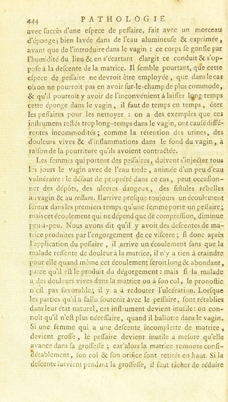 avec fuccès d’une efpece de pelfaire, fait avec un morceau d’éponge} bien lavée dans de l’eau alumineufe & exprimée, avant que do l’introduire dans le vagin : ce corps fe gonfle par l’humidité du lieu & en s’écartant élargit ce conduit & s’op- pofe à la defcente de la matrice. Il femble pourtant, que cette efpece de pelfaire ne devroit être employée, que dans le cas oùon ne pourroit pas en avoir fur-le-champde plus commode, & quM pourroit y avoir de l’inconvénient à laiifer long temps cette éponge dans le vagin , il faut de temps en temps, ôter les peifaircs pour les nettoyer : on a des exemples que ces inftrumens reliés trop long-temps dans le vagin, ont caufé diffé- rentes incommodités; comme la rétention des urines, des douleurs vives & d’inflammations dans le fond du vagin, à raifonde la pourriture qu’ils avoient contraélée. Les femmes qui portent des perfaires, doivent s’injeôter tous les jours le vagin avec de l’eau tiede , animée d’un peu d’eau vulnéraire : le défaut de pr.oprété dans ce cas, peut occafion- r.cr des dépôts, des ulcérés dangeux, des fiilules rébelles au vagin & au reâum. llarrive prefque toujours un écoulement féreux dans les premiers temps qu’une femme porte un pelfaire; maiscet écoulement qui ne dépend que de compreffion, diminue peu à-peu. Nous avons dit qu’il y avoit des defeentesde ma- trice produites par l’engorgement de ce vifeere ; fi donc après l’application du pelfaire , il ..arrive un écoulement fans que la malade relfente de douleur à la matrice, il n’y a rien à craindre pour elle quand même cet écoulement feroitiongek abondant, parce qu’il eft le produit du dégorgement : mais fi la malade a des douleurs vives dans la matrice ou à fon col, le pronoftic n’efl pas favorable; il y a à redouter l’ulcération. Lorfque les parties qu’il a fallu foutenir avec le pelfaire, font rétablies dans leur état naturel, cet infiniment devient inutile: on con- noît qu’il n’ell plus néccflaire, quand il ballotte dans le vagin. Si une femme qui a une defcente incomplette de matrice , devient grolfe , le pelfaire devient inutile a inclure qu’elle avance dans fa grolfclfe ; car’alors la matrice remonte confi- Bérablement, fon col & fon orifice font retirés en haut. Si la defcente furvient pendant la grolfelfe, il faut tâcher de réduire