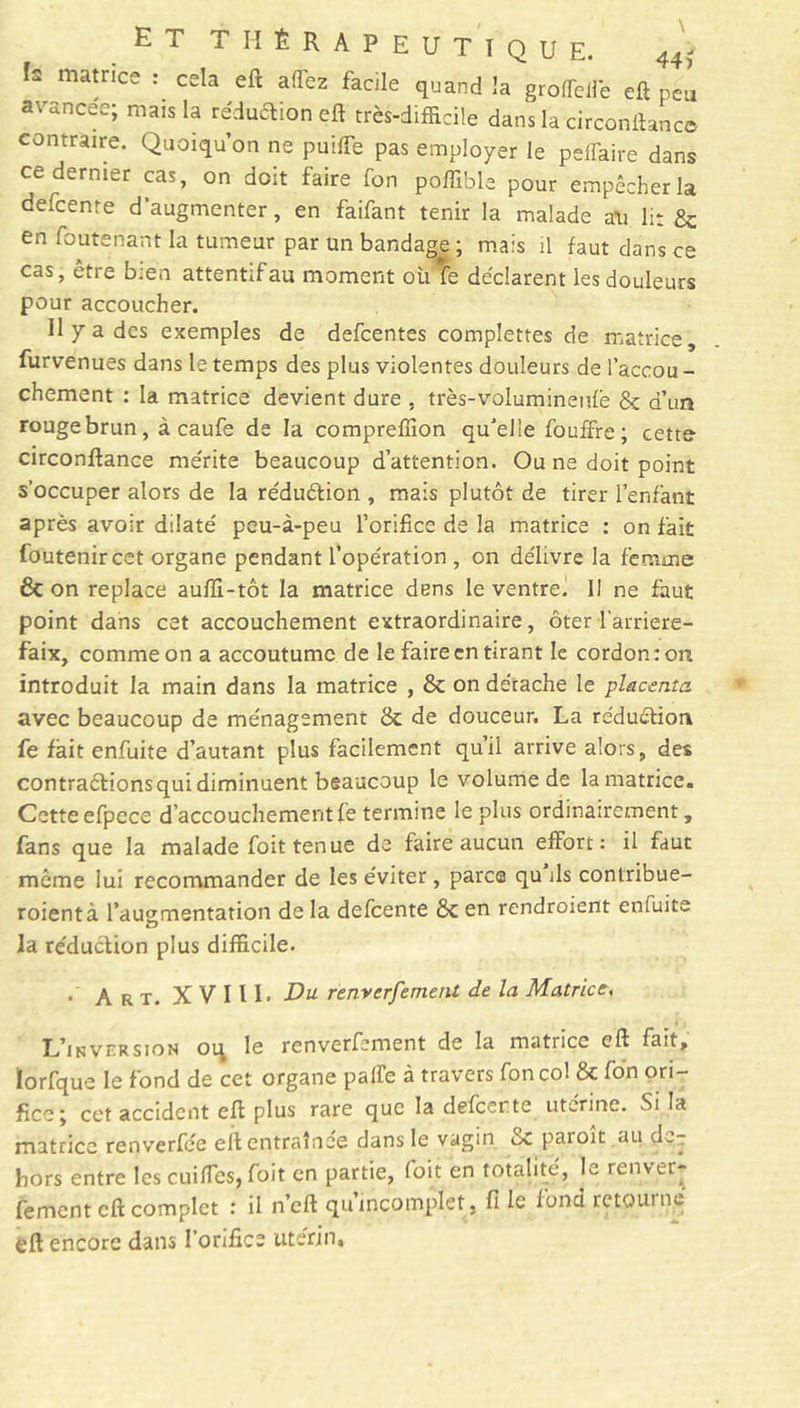Ia matrice : ceIa eft affez facile quand la groffeife eft peu avancée; mais la re'duétioneft très-difficile dans la circonlîanco contraire. Quoiqu’on ne puiffe pas employer le peffaire dans ce dernier cas, on doit faire fon poflible pour empêcher la defcente d’augmenter, en faifant tenir la malade ali lit & en foutenant la tumeur par un bandage ; mais il faut dans ce cas, être bien attentif au moment où fe déclarent les douleurs pour accoucher. Il y a des exemples de defcentes complexes de matrice, furvenues dans le temps des plus violentes douleurs de l’accou- chement : la matrice devient dure , très-voluminenfè & d’un rouge brun, à caufe de la comprefîion qu'elle fouffre ; cette- circonftance mérite beaucoup d’attention. Ou ne doit point s’occuper alors de la réduction , mais plutôt de tirer l’enfant après avoir dilaté peu-à-peu l’orifice de la matrice : on fait foutenircet organe pendant l’opération , on délivre la femme & on replace auffi-tôt la matrice dens le ventre. 11 ne faut point dans cet accouchement extraordinaire, ôter farriere- faix, comme on a accoutume de le faire en tirant le cordon: on introduit la main dans la matrice , & on détache le placenta avec beaucoup de ménagement & de douceur. La réduction fe fait enfuite d’autant plus facilement qu’il arrive alors, des contractions qui diminuent beaucoup le volume de la matrice. Cette efpece d’accouchement fe termine le plus ordinairement, fans que la malade foit tenue de faire aucun effort: il faut même lui recommander de les éviter , parcs qu ils contribue- roientà l’augmentation de la defcente & en rendroient enfuite ÏD la réduction plus difficile. • Art. XVIII. Du renverfemeni de la Matrice, L’inversion oq le renverfement de la matrice eft fait, îorfque le fond de cet organe paffe à travers fon col & fon ori- fice; cet accident eft plus rare que la defeerte utérine. Si la matrice renverfée eil entraînée dans le vagin Sc paroît au de^ hors entre les cuiffes, foit en partie, foit en totalité, le renver- fement eft complet : il n’eft qu incomplet, fi le fond retourné èft encore dans l’orifice utérin.