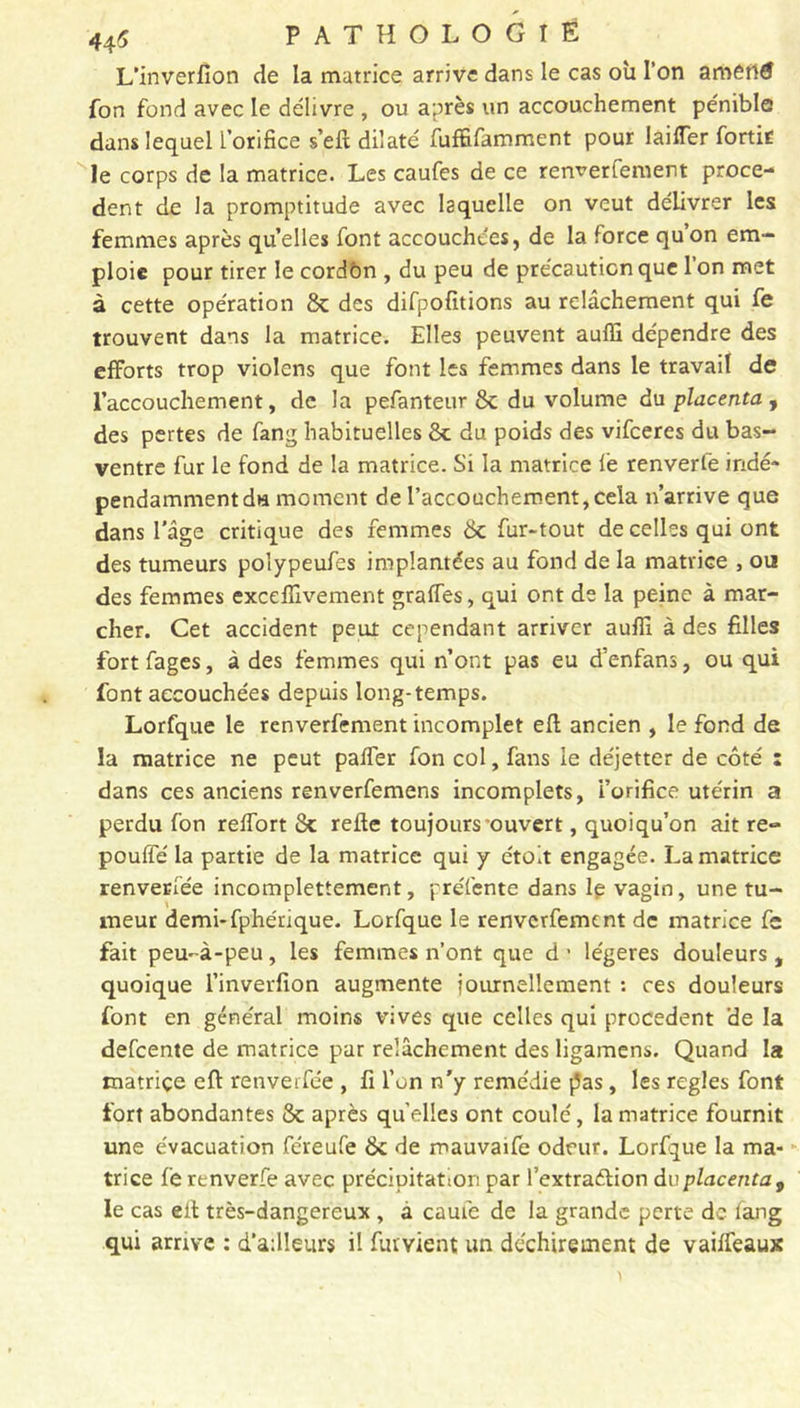 L'inverfion de la matrice arrive dans le cas où l’on ametlfl fon fond avec le délivre , ou après un accouchement pénible dans lequel l’orifice s’eft dilaté fuffifamment pour laifler fortir le corps de la matrice. Les caufes de ce renverfement prece- dent de la promptitude avec laquelle on veut délivrer les femmes après quelles font accouchées, de la force quon em- ploie pour tirer le cordbn , du peu de précaution que l’on met à cette opération 8c des difpofttions au relâchement qui fe trouvent dans la matrice. Elles peuvent auffi dépendre des efforts trop violons que font les femmes dans le travail de l’accouchement, de la pefanteur 8c du volume du placenta , des pertes de fang habituelles 8c du poids des vifceres du bas- ventre fur le fond de la matrice. Si la matrice le renverfe indé- pendamment du moment de l’accouchement, cela n’arrive que dans l’âge critique des femmes 8c fur-tout de celles qui ont des tumeurs polypeufes implantées au fond de la matrice , ou des femmes exceffivement gralfes, qui ont de la peine à mar- cher. Cet accident peut cependant arriver aufii à des filles fort fages, à des femmes qui n’ont pas eu d'enfans, ou qui font accouchées depuis long-temps. Lorfque le renverfement incomplet eft ancien , le fond de la matrice ne peut palfer fon col, fans le déjetter de côté : dans ces anciens renverfemens incomplets, l’orifice utérin a perdu fon relfort 8c relie toujours ouvert, quoiqu’on ait re- pouffé la partie de la matrice qui y e'toit engagée. La matrice renverfée incomplettement, préfente dans le vagin, une tu- meur demi-fphénque. Lorfque le renverfement de matrice fe fait peu-à-peu, les femmes n’ont que d ’ légères douleurst quoique l’inverfion augmente journellement : ces douleurs font en général moins vives que celles qui procèdent de la defeente de matrice par relâchement des ligamens. Quand la matriçe eft renverfée , fi l’on n’y remédie pas, les réglés font fort abondantes 8c après quelles ont coulé, la matrice fournit une évacuation féreufe 8c de mauvaife odeur. Lorfque la ma- trice fe renverfe avec précipitation par l’extraétion dv placenta9 le cas elt très-dangereux , a cauie de la grande perte de fang qui arrive : d’ailleurs il fuivient un déchirement de vaiffeaux