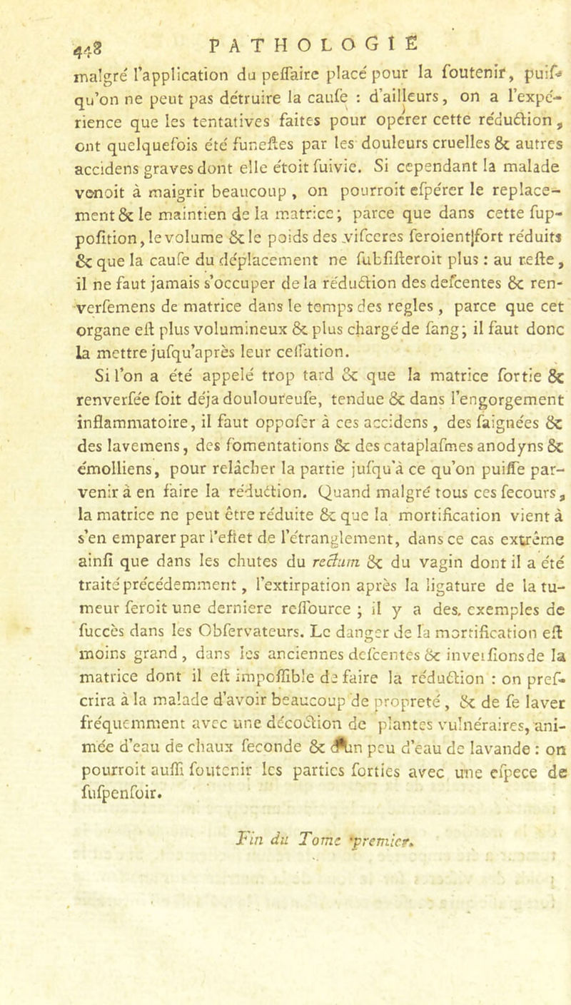 malgré l’application du peflairc placé pour la foutenir, puif* qu’on ne peut pas détruire la caufe : d’ailleurs, on a l’expé- rience que les tentatives faites pour opcrer cette réduétion, ont quelquefois été funeftes par les douleurs cruelles 8c autres accidens graves dont elle étoitfuivie. Si cependant la malade vonoit à maigrir beaucoup , on pourroit efpérer le replace- ment 8c le maintien de la matrice ; parce que dans cette fup- pofition, le volume 8c le poids des vifccres feroientjfort réduits 8c que la caufe du déplacement ne fubfifieroit plus : au relie, il ne faut jamais s’occuper delà réduction des defeentes 8c ren- verfemens de matrice dans le temps des réglés, parce que cet organe eil plus volumineux 8c plus chargé de fang; il faut donc la mettre jufqu’après leur celfation. Si l’on a été appelé trop tard 8c que la matrice fortie 8c renverfée foit déjà doulouteufe, tendue 8c dans l’engorgement inflammatoire, il faut oppofer à ces accidens, des faignées 8c des lavemens, des fomentations 8c des cataplafmes anodyns 8c émolliens, pour relâcher la partie jufqu’à ce qu’on puifle par- venir à en faire la réduction. Quand maigre' tous cesfecours, la matrice ne peut être réduite 8c que la mortification vient à s’en emparer par l’efiet de l’étranglement, dans ce cas extrême ainfi que dans les chutes du rectum. 8c du vagin dont il a été traite' précédemment, l’extirpation après la ligature de la tu- meur feroit une derniere rcflource ; il y a des. exemples de fuccès dans les Obfervateurs. Le danger de la mortification elt moins grand, dans les anciennes delcentes 8c inveifionsde la matrice dont il eft impoffible de faire la réduction : on pref- crira à la malade d’avoir beaucoup de propreté, 8c de fe laver fréquemment avec une décoction de plantes vulnéraires, ani- mée d’eau de chaux fécondé 8c Ain peu d’eau de lavande : on pourroit aulîi foutenir les parties forties avec une efpece de fufpenfoir. Fin du Tome •premier,