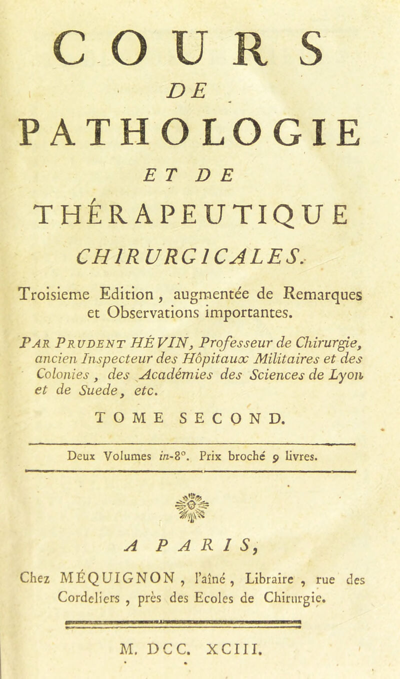 CO U R S DE PATHOLOGIE ET D E THÉRAPEUTIQUE CHIRURGICALES, Troisième Edition, augmentée de Remarques et Observations importantes. Par Prudent HÉ VIN, Professeur de Chirurgie, ancien Inspecteur des Hôpitaux Militaires et des Colonies , des Académies des Sciences de Lyon et de Suede y etc. TOME SECOND. Deux Volumes m-8°. Prix broché 9 livres. A PARIS, Chez MÉQUIGNON, l’aîné , Libraire , rue des Cordeliers , près des Ecoles de Chirurgie. M. D C C. X C111.