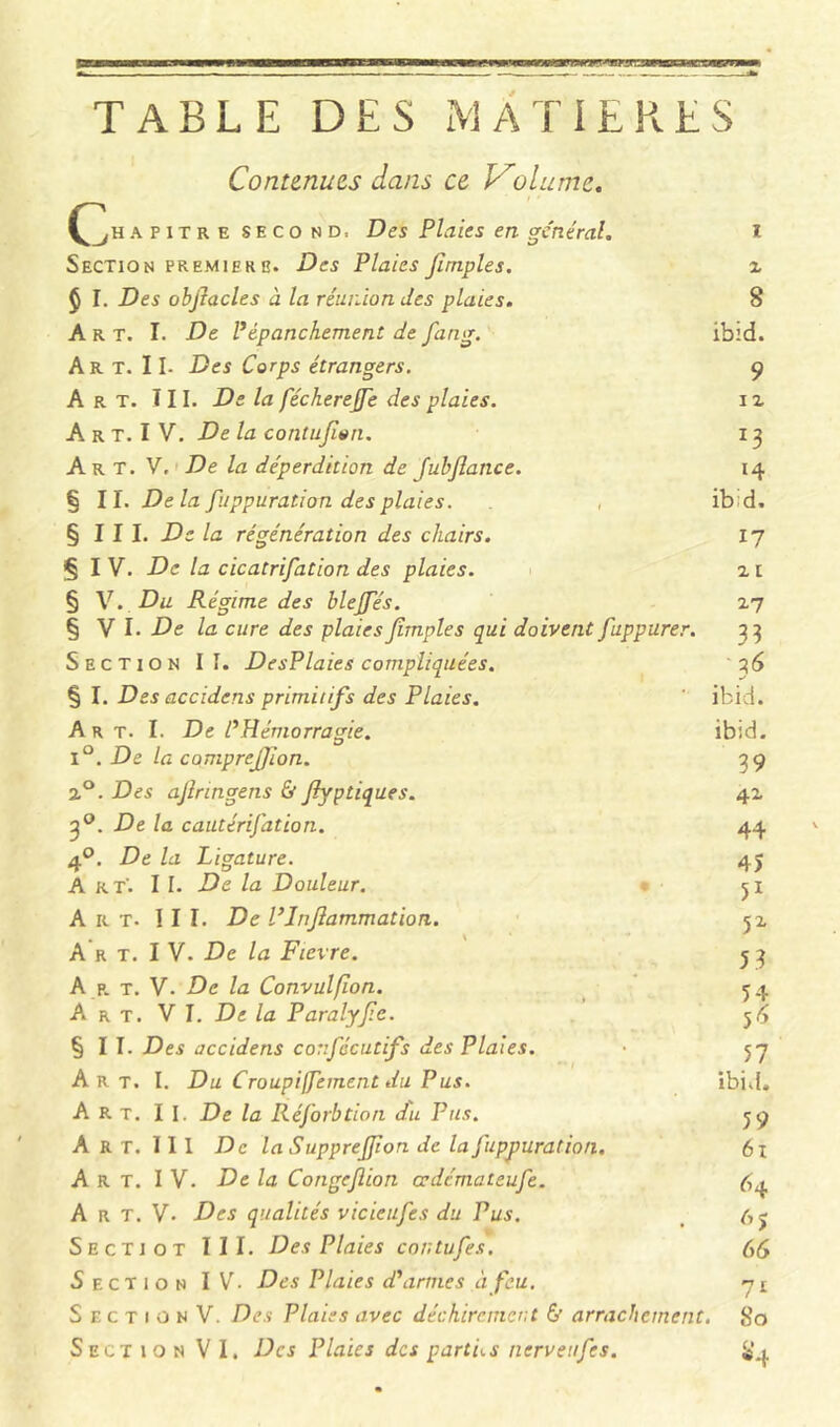 TABLE DES MATIERES c Continues dans ce Volume, A pitre second: Des Plaies en général. Section première. Des Plaies firnples. $ I. Des obflacles à la réunion des plaies. Art. I. De P épanchement de fang. Art. Il- Des Corps étrangers. Art. III. De la féchereffe des plaies. A r t. I V. De la contujïen. Art. V, De la déperdition de fubflance. §11. Delà fuppuration des plaies. , § I I I. De la régénération des chairs. § I V. De la cicatrifation des plaies. § V. Du Régime des blejfés. § V I. De la cure des plaiesJîmples qui doivent fuppurer. Section II. DesPlaies compliquées. § I. Des accidens primitifs des Plaies. Art. I. De l’Hémorragie. i°. De la comprejjion. 2°. Des ajlringens & Jlyptiques. 3°. De la cautérifation. 4°. De la Ligature. Art'. I I. De la Douleur. Art. III. De l’Inflammation. A r t. I V. De la Fievre. A r t. V- De la Convulfïon. Art. VI. De la Paralyfle. §11. Des accidens corfêcutifs des Plaies. Art. I. Du Croupiffement du Pus. Art. II. De la Réforbtion du Pus. Art. III De la SuppreJJion de la fuppuration. Art. IV. De la Congcjlion cedémateufe. A r T. V. Des qualités vicieufes du Pus. Sectjot III. Des Plaies contufes. Section IV- Des Plaies d’armes à feu. S E c T i o N V. Des Plaies avec déchirement & arrachement Section VI. Des Plaies des parties nerveufes. x 8 ibid. 9 i x 13 14 ibid, 17 x 1 2-7 33 ' 36 ibid. ibid. 39 4X 44 45 51 51 5 3 54 56 57 ibid. 59 61 64 6> 66 7i . 80 $4