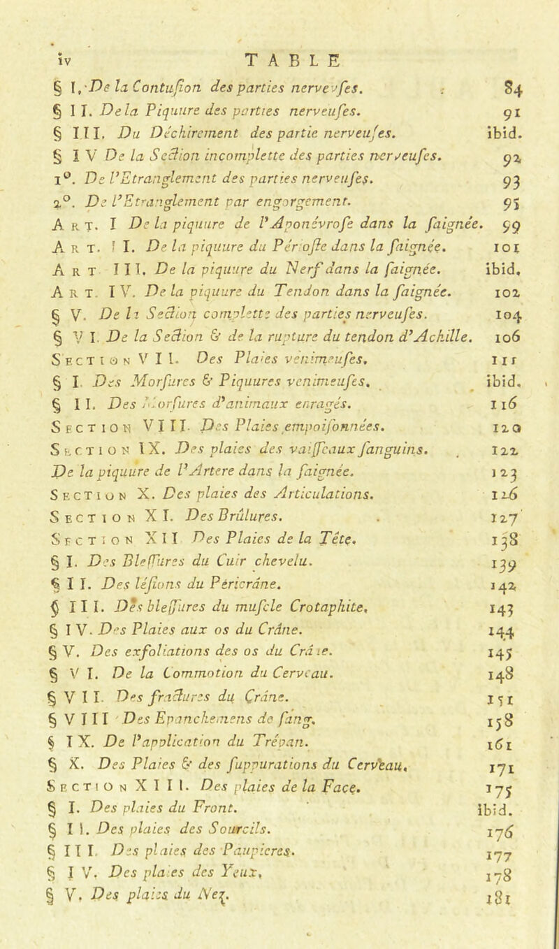 § I ,De la Contuflon des parties nervevfes. 84 § I I. Delà Piqunre des parties tierveufes. 91 § III, Du Déchirement des partie, nerveu'es. ibid. § I V De la Seclion inçomplette des parties nerveufcs. 92, i°. De l’Etranglement des parties nerveuj'es. 93 2,0. De l’Etranglement par engorgement. 95 A r T- I De la piquure de l’Aponévrofe dans la faignée. 99 Art. fl. De la piquure du P érafle dans la faignée. 101 Art III, De la piquupe du Nerf dans la faignée. ibid. Art IV. De la piquure du Tendon dans la faignée. ioz § V. De lt Seclion complette des parties nerv eufes. 104 § VI De la Seclion & de la rupture du tendon d’Achille. 106 Section Vil. Des Plaies venimeufes. 11 r § I Des Morfures 6’ Piquures venimeufes, ibid, § II. Des Morfures d’animaux enragés. 116 Section VIII. Des Plaies empoifonnées. no Section IX. Des plaies des v ai (féaux fanguins, 122 De la piquure de l’Artere dans la faignée. j 23 Section X. Des plaies des Articulations. 116 Section XI. Des Brûlures. 127 Section XII Des Plaies de la Tête. 13S § I. Des Bleffures du Cuir chevelu. 139 §11. Des léfions du Péricrdne. 142 ^ III. Des blefures du mufcle Crotaphite, 143 § I V. Des Plaies aux os du Crâne. 144 § V. Des exfoliations des os du Crâie. 145 § V I. De la Commotion du Cerveau. 148 § V I I Des fractures du Crâne. 151 § V 111 Des Epanchemens de fang. 1 j8 § T X. De l’application du Trépan. 1C1 § X. Des Plaies 6’ des fuppurations du Ccrvtau, jji Section XIII. Des plaies de la Face. iyj § I. Des plaies du Front. ibid. § I ). Des plaies des Sourcils. § II I Des plaies des Paupières. 2~7 § I V. Des pla.es des Yeux, j-g § Y, Des. plaies du i\e^. jgj