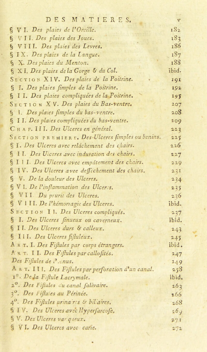 DES MATIERES. § V I. Des plaies de l’Oreille. § VII. Des plaies des Joues. § VIII. Des plaies des Levres. § IX. Des plaies de la Langue. § X- Des plaies du Menton. § X I. Des plaies de la Gorge & du Col. Section XIV. Des plaies de la Poitrine. § I. Des plaies Jimples de la Poitrine. §11. Des plaies compliquées de la Poitrine. Section XV. Des plaies du Bas-ventre. § I. Des plaies Jimples du bas-ventre. §11. Des plaies compliquées du bas-ventre. C h a p. 111. Des Ulcérés en général. Section première. Des-Ulcérés Jimples ou bénins. § I. Des Ulcérés avec relâchement des chairs. §11. Des Ulcérés avec induration des chairs. § I I I Des Ulcérés avec empâtement des chairs. § I V. Des Ulcérés avee deJJ'tchement des chairs. § V. De la douleur des Ulcérés. § V I. De l’inflammation des Ulcérés. § VII Du prurit des Ulcérés. § V 1 II. De l’hémorragie des Ulcérés. Section II. Des Ulcérés compliqués. § I. Des Ulcérés finueux ou caverneux- §11. Des Ulcérés durs & calleux. § I l I. Des Ulcérés JiJluleux. A R T. I. Des Fijiules par corps étrangers. A r t. I I. Des Ffjlules par callojités. Des Fijiules de J .-.nus. Art. III. Des Fijiules par perforation d’un canal. 1°. Déjà Fijlule Lacrymale. 2°. Des fijiules du canal falivaire. 3°. Des fijiules au Périnée. 4°. Des F fuies prina r:s & biliaires. § IV. Des Ulcérés avec Hyperfarcofe. § V. Des Ulcérés var q Leux. § V I. Des Ulcérés avec carie. 1S3 186 187 iSS ibid. 191 192 19? 207 208 209 223 225 226 227 229 231 234 235 236 ibid. 237 ibid. 243 245 ibid. 2 47 249 258 ibid. 263 266 268 2 6q 17 I 272