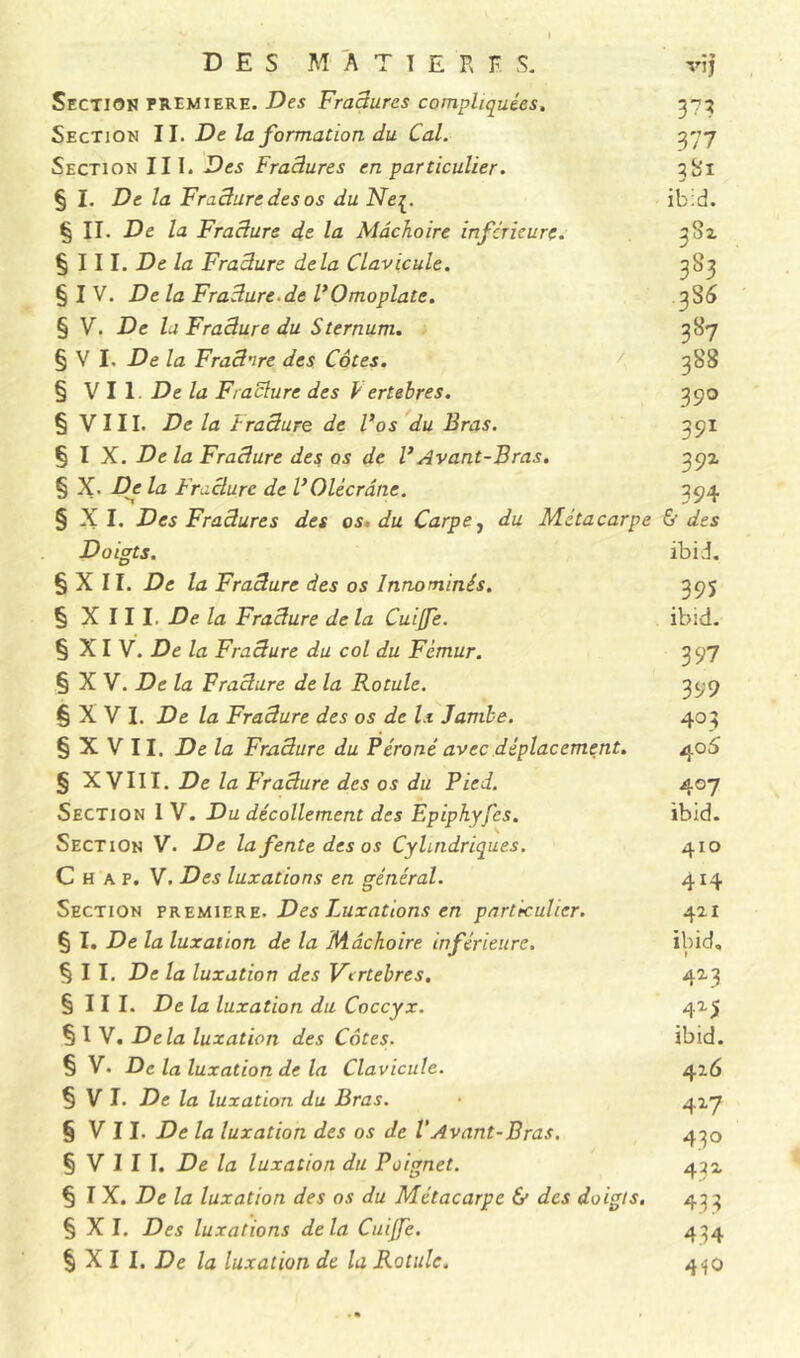 DES MATIERES. vif Section première. Des Fradures compliquées, 373 Section II. De la formation du Cal. 377 Section III. Des Fraâures en particulier. 381 § I. De la Fracture des os du Ne{. ibid. § II. De la Fracture de la Mâchoire inferieure. 382 § I I I. De la Fracture delà Clavicule. 3 83 § I V. De la Fracture.de VOmoplate. 3 86 § V. De la Fracture du Sternum. 387 § V I. De la Frad'ire des Côtes. 388 § VII De la Fracture des ï ertebres. 390 § VIII. De la Fradure de Vos du Bras. 391 § I X. De la Fracture des os de VAvant-Bras. 39a § X. De la Fracture de VOlécrane. 394 § X I. Des Fraâures des os. du Carpe, du Métacarpe & des Doigts. ibid. § X II. De la Fradure des os Innommés. 395 § XIII. De la Fracture de la Cuiffe. ibid. § XI V. De la Fracture du col du Fémur. 397 § X V. De la Fracture de la Rotule. 399 § X V I. De la Fradure des os de la Jambe. 403 § X V 11. De la Fradure du Péroné avec déplacement. 405 § X VIII. De la Fradure des os du Pied. 407 Section 1 V. Du décollement des Epiphyfes. ibid. Section V. De la fente des os Cylindriques. 410 C H a p. V. Des luxations en général. 414 Section première. Des Luxations en particulier. 421 § I. De la luxation de la Mâchoire inférieure. ibid, §11. De la luxation des Vertébrés. 423 § 11 I. De la luxation du Coccyx. 425 § I V. Delà luxation des Côtes. ibid. § V. De la luxation de la Clavicule. 416 § V I. De la luxation du Bras. • 417 § V 11. De la luxation des os de l’Avant-Bras. 430 § V I I I. De la luxation du Poignet. 431 § I X. De la luxation des os du Métacarpe & des doigts. 433 § X I. Des luxations delà Cuijfe. 434 § X I I. De la luxation de la Rotule. 4<jO
