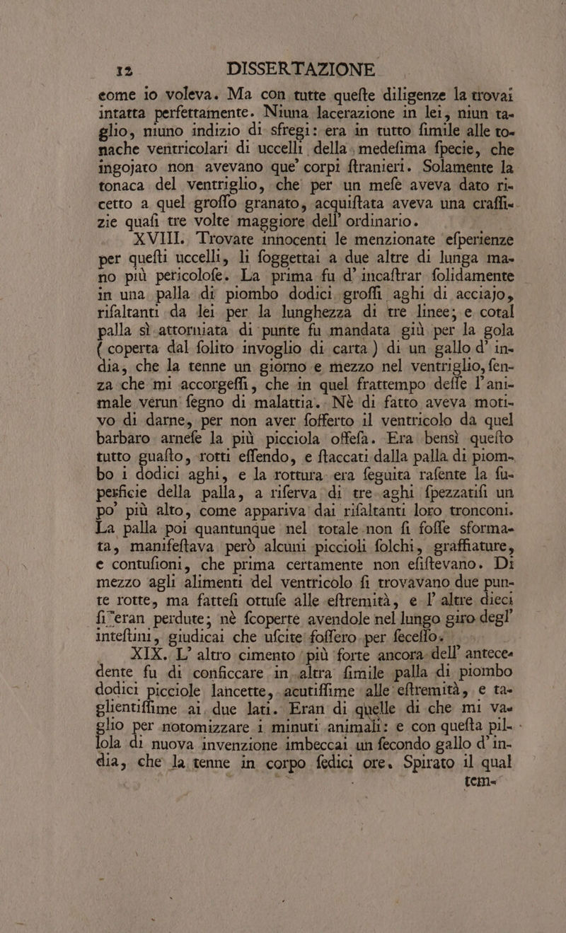 eome io voleva. Ma con tutte quefte diligenze la trovai intatta perfettamente. Niuna lacerazione in lei, niun ta- glio, niuno indizio di sfregi: era in tutto fimile alle to- nache ventricolari di uccelli della medefima fpecie, che ingojaro non. avevano que’ corpi ftranieri. Solamente la tonaca del ventriglio, che per un meféè aveva dato ri. cetto a quel groffo granato, acquiftata aveva una craffi». zie quafi tre volte maggiore dell’ ordinario. XVIII, Trovate innocenti le menzionate efperienze per quefti uccelli, li foggettai a due altre di lunga ma- no più pericolofe. La prima fu d' incaftrar. folidamente in una. palla di piombo dodici. groffi aghi di acciajo, rifaltanti da dei per la lunghezza di tre linee; e. coral palla sì attorniata di punte fu mandata giù per la gola ( coperta dal folito invoglio di carta) di un gallo d’ in- dia, che la tenne un giorno e mezzo nel ventriglio, fen- za che mi accorgeffi, che in quel frattempo deffe l’ani- male verun' fegno di malattia. Nè di fatto aveva moti- vo di darne, per non aver fofferto il ventricolo da quel barbaro arnefe la più picciola offefa. Era bensì quefto tutto guafto, rotti effendo, e ftaccati dalla palla di piom. bo i dodici aghi, e la rottura. era feguita rafente la fu- perficie della palla, a riferva ‘di tre.aghi fpezzatifi un po più alto, come appariva dai rifaltanti loro tronconi. La palla poi quantunque nel totale non fi foffe sforma- ta, manifeftava. però alcuni -piccioli folchi, graffiature, e contufioni, che prima certamente non efiftevano. Di mezzo agli alimenti del ventricolo fi trovavano due pun- te rotte, ma fattefi ottufe alle eftremità, e l'altre dieci fiTeran perdute; nè fcoperte avendole nel lungo giro degl’ inteftini, giudicai che ufcite foffero..per feceflo: ‘|. XIX. L’ altro cimento più ‘forte ancora. dell’ antece- dente fu di conficcare in..altra fimile palla di piombo dodici picciole. lancette, acutiffime alle eftremità, e ta- slientiffime ai, due lati. Eran di quelle di che mi va glio per notomizzare i minuti animali: e con quefta pil. - lola di nuova invenzione imbeccai un fecondo gallo d’ in- dia, che Ja tenne in corpo fedici ore. Spirato il qual , ve tem-