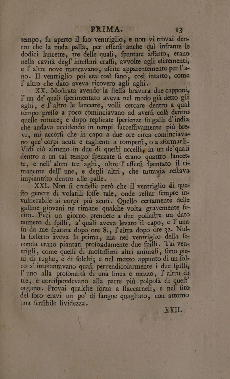 tempo, fu aperto il fuo ventriglio, e non vi trovai den« tro che la nuda palla, per eflerfi anche quì infrante le dodici lancette, tre delle quali, fpuntate affatto, erano. nella cavità degl’ inteftini craffi, avvolte agli efcrementi, e l’ altre nove mancavano; ufcite apparentemente per l' a- no. Il ventriglio poi era così fano, così intatto, come P altro che dato aveva ricovero agli aghi.. XX. Moftrata avendo la fteffa bravura due capponi, Pun de’ quali fperimentato aveva nel modo già detto gli aghi, e l’ altro le lancette, volli cercare dentro a qual tempo ‘preffo a poco cominciavano ad averfi colà dentro quelle rotture; e dopo replicate fperienze fu galli d'india che ‘andava uccidendo in tempi fucceffivamente più bre- Vi, mi accorfi che in capo a due ore circa cominciava= no que’ corpi acuti e taglienti. a romperfi, o a sformarfi. Vidi ciò almeno in due di quefti uccellizàin un de' quali dentro a un tal tempoì fpezzate fi erano quattro lancete te, e nell’ altro tre aghi, oltre l'efferfi fpuntato il rie manente dell’ une, e degli altri, che tuttavia reftava impiantato dentro alle palle. ‘ XXI. Non fi credeffe però che il ventriglio di. que-. fto genere di volatili foffe tale, onde reftar fempre in- vulnerabile ai corpi più acuti. Quello certamente delle galline giovani ne rimane qualche volta gravemente fe- rito. Feci un giorno, prendere a due pollaftre un dato numero di fpilli, a’ quali aveva levato ‘il capo, e l'una fu da me fparata dopo ore 8., l’altra dopo ore 32. Nul- la fofferto aveva la prima, ma nel ventriglio della fe- - conda erano piantati profondamente due fpilli. Tai ven trigli, come quelli di moltiffimi altri animali, fono pie- ni di rughe, e di folchi; e nel mezzo appunto di un fol- co s° impiantavano quafi perpendicolarmente i due fpilli, l’uno alla profondità di una linea e mezzo, l altro di tre, e corrifpondevano alla parte più polpofa di queft’ organo. Provai qualche forza a ftaccarneli, e nel fito del foro eravi un po’ di fangue quagliato, con attorno una fenfibile lividezza. XXII.