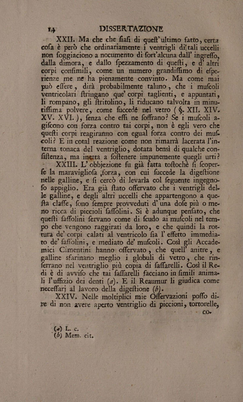 XXII.: Ma: che che fiafi di queft ultimo fatto, certa cofa è però che ordinariamente.i ventrigli di'tali uccelli non foggiaciono a nocumento di fort'alcuna dall’ ingreffo, dalla dimora, e dallo fpezzamento di quefti, e d’ altri corpi confimili, come un numero grandiffimo di efpe- rienze me ne ha pienamente convinto. Ma come mai può effere, dirà probabilmente taluno, che i mufcoli ventricolari. ftringano que’ corpi taglienti, e appuntati, li rompano, gli ftritolino, li riducano talvolta in minu- tiffima polvere, come fuccedé nel vetro ( $. XII. XIV. XV. XVI. ),; fenza che effi ne foffrano? Se 1 mufcoli a- gifcono con forza contro tai corpi, non è egli vero che quefti corpi reagiranno con egual forza contro dei mufe coli? E in cotal reazione come non rimarrà lacerata l’in- terna tonaca del ventriglio, dotata bensì di qualche con- fiftenza, ma inetta a foftenere impunemente quegli urti? | XXIII. L’obbjezione fu già fatta toftochè fi fcoper- fe la maravigliofa ;forza, con cui fuccede la digeftione nelle galline, e fi cercò di levarla col feguente ingegno- fo appiglio. Era già ftato offervato che 1 ventrigli del. le galline, e degli altri uccelli che appartengono a que- fta claffe, fono fempre provveduti d’ una dol più o me- no ricca di piccioli faffolini. Si è adunque penfato, che quefti faffolini fervano come di fcudo ai mufcoli nel tem» po che vengono raggirati da loro, e che quindi la rot- ‘tura de’ corpi calati al ventricolo fia l’ effetto immedia- to de’ fafiolini, e mediato de’ mufcoli. Così gli Accade- mici Cimentini hanno: offervato, che quell’ anitre, e galline sfarinano meglio 1 globuli di vetro, che rin- ferrano nel ventriglio più copia di faffarelli. Così il Rex di è di avvifo che tai faffarelli facciano in fimili anima» li l’uffizio dei denti (2). E il Reaumur li giudica come neceffar; al lavoro della digeftione (4). | i XXIV. Nelle moltiplici mie Offervazioni poffo di- re di non avere aperto ventriglio di piccioni, tortorelle, ' È CO. ) bi GS